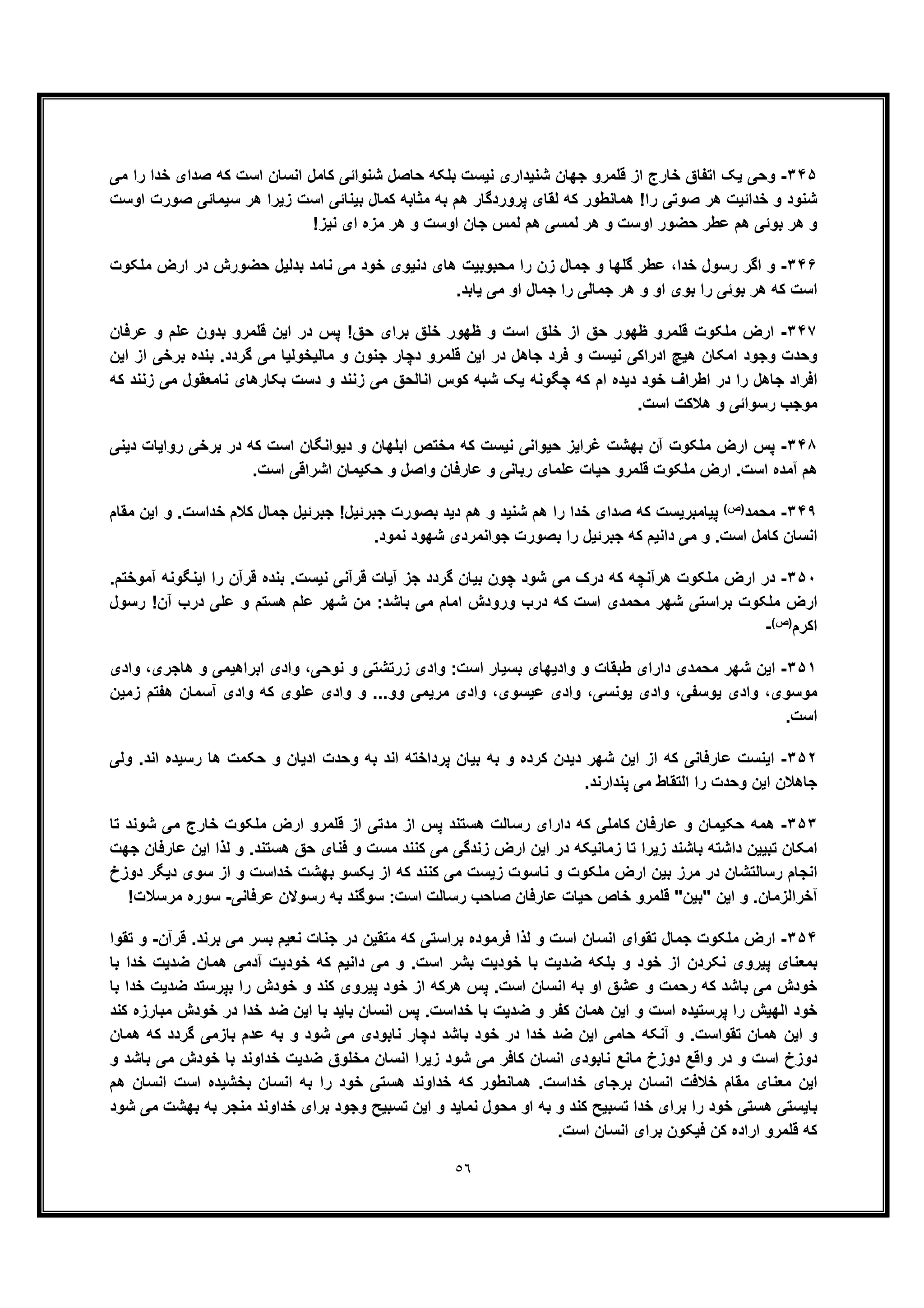 ٥٦
٣۴۵-‫ﺟﮭﺎن‬ ‫ﻗﻠﻣرو‬ ‫از‬ ‫ﺧﺎرج‬ ‫اﺗﻔﺎق‬ ‫ﯾﮏ‬ ‫وﺣﯽ‬‫ﻣﯽ‬ ‫را‬ ‫ﺧدا‬ ‫ﺻدای‬ ‫ﮐﮫ‬ ‫اﺳت‬ ‫اﻧﺳﺎن‬ ‫ﮐﺎﻣل‬ ‫ﺷﻧواﺋﯽ‬ ‫ﺣﺎﺻل‬ ‫ﺑﻠﮑﮫ‬ ‫ﻧﯾﺳت‬ ‫ﺷﻧﯾداری‬
‫اوﺳت‬ ‫ﺻورت‬ ‫ﺳﯾﻣﺎﺋﯽ‬ ‫ھر‬ ‫زﯾرا‬ ‫اﺳت‬ ‫ﺑﯾﻧﺎﺋﯽ‬ ‫ﮐﻣﺎل‬ ‫ﻣﺛﺎﺑﮫ‬ ‫ﺑﮫ‬ ‫ھم‬ ‫ﭘروردﮔﺎر‬ ‫ﻟﻘﺎی‬ ‫ﮐﮫ‬ ‫ھﻣﺎﻧطور‬ !‫را‬ ‫ﺻوﺗﯽ‬ ‫ھر‬ ‫ﺧداﺋﯾت‬ ‫و‬ ‫ﺷﻧود‬
!‫ﻧﯾز‬ ‫ای‬ ‫ﻣزه‬ ‫ھر‬ ‫و‬ ‫اوﺳت‬ ‫ﺟﺎن‬ ‫ﻟﻣس‬ ‫ھم‬ ‫ﻟﻣﺳﯽ‬ ‫ھر‬ ‫و‬ ‫اوﺳت‬ ‫ﺣﺿور‬ ‫ﻋطر‬ ‫ھم‬ ‫ﺑوﺋﯽ‬ ‫ھر‬ ‫و‬
٣۴۶-‫ﺧدا‬ ‫رﺳول‬ ‫اﮔر‬ ‫و‬‫ﻣﻠﮑوت‬ ‫ارض‬ ‫در‬ ‫ﺣﺿورش‬ ‫ﺑدﻟﯾل‬ ‫ﻧﺎﻣد‬ ‫ﻣﯽ‬ ‫ﺧود‬ ‫دﻧﯾوی‬ ‫ھﺎی‬ ‫ﻣﺣﺑوﺑﯾت‬ ‫را‬ ‫زن‬ ‫ﺟﻣﺎل‬ ‫و‬ ‫ﮔﻠﮭﺎ‬ ‫ﻋطر‬ ،
‫او‬ ‫ﺑوی‬ ‫را‬ ‫ﺑوﺋﯽ‬ ‫ھر‬ ‫ﮐﮫ‬ ‫اﺳت‬‫و‬.‫ﯾﺎﺑد‬ ‫ﻣﯽ‬ ‫او‬ ‫ﺟﻣﺎل‬ ‫را‬ ‫ﺟﻣﺎﻟﯽ‬ ‫ھر‬
٣۴٧-‫ﻋرﻓﺎن‬ ‫و‬ ‫ﻋﻠم‬ ‫ﺑدون‬ ‫ﻗﻠﻣرو‬ ‫اﯾن‬ ‫در‬ ‫ﭘس‬ !‫ﺣﻖ‬ ‫ﺑرای‬ ‫ﺧﻠﻖ‬ ‫ظﮭور‬ ‫و‬ ‫اﺳت‬ ‫ﺧﻠﻖ‬ ‫از‬ ‫ﺣﻖ‬ ‫ظﮭور‬ ‫ﻗﻠﻣرو‬ ‫ﻣﻠﮑوت‬ ‫ارض‬
‫ﻧ‬ ‫ادراﮐﯽ‬ ‫ھﯾﭻ‬ ‫اﻣﮑﺎن‬ ‫وﺟود‬ ‫وﺣدت‬‫اﯾن‬ ‫از‬ ‫ﺑرﺧﯽ‬ ‫ﺑﻧده‬ .‫ﮔردد‬ ‫ﻣﯽ‬ ‫ﻣﺎﻟﯾﺧوﻟﯾﺎ‬ ‫و‬ ‫ﺟﻧون‬ ‫دﭼﺎر‬ ‫ﻗﻠﻣرو‬ ‫اﯾن‬ ‫در‬ ‫ﺟﺎھل‬ ‫ﻓرد‬ ‫و‬ ‫ﯾﺳت‬
‫ﮐﮫ‬ ‫زﻧﻧد‬ ‫ﻣﯽ‬ ‫ﻧﺎﻣﻌﻘول‬ ‫ﺑﮑﺎرھﺎی‬ ‫دﺳت‬ ‫و‬ ‫زﻧﻧد‬ ‫ﻣﯽ‬ ‫اﻧﺎﻟﺣﻖ‬ ‫ﮐوس‬ ‫ﺷﺑﮫ‬ ‫ﯾﮏ‬ ‫ﭼﮕوﻧﮫ‬ ‫ﮐﮫ‬ ‫ام‬ ‫دﯾده‬ ‫ﺧود‬ ‫اطراف‬ ‫در‬ ‫را‬ ‫ﺟﺎھل‬ ‫اﻓراد‬
.‫اﺳت‬ ‫ھﻼﮐت‬ ‫و‬ ‫رﺳواﺋﯽ‬ ‫ﻣوﺟب‬
٣۴٨-‫ﻏراﯾز‬ ‫ﺑﮭﺷت‬ ‫آن‬ ‫ﻣﻠﮑوت‬ ‫ارض‬ ‫ﭘس‬‫ﺣﯾ‬‫دﯾﻧﯽ‬ ‫رواﯾﺎت‬ ‫ﺑرﺧﯽ‬ ‫در‬ ‫ﮐﮫ‬ ‫اﺳت‬ ‫دﯾواﻧﮕﺎن‬ ‫و‬ ‫اﺑﻠﮭﺎن‬ ‫ﻣﺧﺗص‬ ‫ﮐﮫ‬ ‫ﻧﯾﺳت‬ ‫واﻧﯽ‬
.‫اﺳت‬ ‫اﺷراﻗﯽ‬ ‫ﺣﮑﯾﻣﺎن‬ ‫و‬ ‫واﺻل‬ ‫ﻋﺎرﻓﺎن‬ ‫و‬ ‫رﺑﺎﻧﯽ‬ ‫ﻋﻠﻣﺎی‬ ‫ﺣﯾﺎت‬ ‫ﻗﻠﻣرو‬ ‫ﻣﻠﮑوت‬ ‫ارض‬ .‫اﺳت‬ ‫آﻣده‬ ‫ھم‬
٣۴٩-‫ﻣﺣﻣد‬(‫)ص‬‫ﻣﻘﺎم‬ ‫اﯾن‬ ‫و‬ .‫ﺧداﺳت‬ ‫ﮐﻼم‬ ‫ﺟﻣﺎل‬ ‫ﺟﺑرﺋﯾل‬ !‫ﺟﺑرﺋﯾل‬ ‫ﺑﺻورت‬ ‫دﯾد‬ ‫ھم‬ ‫و‬ ‫ﺷﻧﯾد‬ ‫ھم‬ ‫را‬ ‫ﺧدا‬ ‫ﺻدای‬ ‫ﮐﮫ‬ ‫ﭘﯾﺎﻣﺑرﯾﺳت‬
‫ﮐ‬ ‫اﻧﺳﺎن‬.‫ﻧﻣود‬ ‫ﺷﮭود‬ ‫ﺟواﻧﻣردی‬ ‫ﺑﺻورت‬ ‫را‬ ‫ﺟﺑرﺋﯾل‬ ‫ﮐﮫ‬ ‫داﻧﯾم‬ ‫ﻣﯽ‬ ‫و‬ .‫اﺳت‬ ‫ﺎﻣل‬
٣۵٠-.‫آﻣوﺧﺗم‬ ‫اﯾﻧﮕوﻧﮫ‬ ‫را‬ ‫ﻗرآن‬ ‫ﺑﻧده‬ .‫ﻧﯾﺳت‬ ‫ﻗرآﻧﯽ‬ ‫آﯾﺎت‬ ‫ﺟز‬ ‫ﮔردد‬ ‫ﺑﯾﺎن‬ ‫ﭼون‬ ‫ﺷود‬ ‫ﻣﯽ‬ ‫درک‬ ‫ﮐﮫ‬ ‫ھرآﻧﭼﮫ‬ ‫ﻣﻠﮑوت‬ ‫ارض‬ ‫در‬
‫رﺳول‬ !‫آن‬ ‫درب‬ ‫ﻋﻠﯽ‬ ‫و‬ ‫ھﺳﺗم‬ ‫ﻋﻠم‬ ‫ﺷﮭر‬ ‫ﻣن‬ :‫ﺑﺎﺷد‬ ‫ﻣﯽ‬ ‫اﻣﺎم‬ ‫ورودش‬ ‫درب‬ ‫ﮐﮫ‬ ‫اﺳت‬ ‫ﻣﺣﻣدی‬ ‫ﺷﮭر‬ ‫ﺑراﺳﺗﯽ‬ ‫ﻣﻠﮑوت‬ ‫ارض‬
‫اﮐ‬‫رم‬(‫)ص‬-
٣۵١-‫وادی‬ ،‫ھﺎﺟری‬ ‫و‬ ‫اﺑراھﯾﻣﯽ‬ ‫وادی‬ ،‫ﻧوﺣﯽ‬ ‫و‬ ‫زرﺗﺷﺗﯽ‬ ‫وادی‬ :‫اﺳت‬ ‫ﺑﺳﯾﺎر‬ ‫وادﯾﮭﺎی‬ ‫و‬ ‫طﺑﻘﺎت‬ ‫دارای‬ ‫ﻣﺣﻣدی‬ ‫ﺷﮭر‬ ‫اﯾن‬
‫زﻣﯾن‬ ‫ھﻔﺗم‬ ‫آﺳﻣﺎن‬ ‫وادی‬ ‫ﮐﮫ‬ ‫ﻋﻠوی‬ ‫وادی‬ ‫و‬ ...‫وو‬ ‫ﻣرﯾﻣﯽ‬ ‫وادی‬ ،‫ﻋﯾﺳوی‬ ‫وادی‬ ،‫ﯾوﻧﺳﯽ‬ ‫وادی‬ ،‫ﯾوﺳﻔﯽ‬ ‫وادی‬ ،‫ﻣوﺳوی‬
.‫اﺳت‬
٣۵٢-‫ﺑﮫ‬ ‫و‬ ‫ﮐرده‬ ‫دﯾدن‬ ‫ﺷﮭر‬ ‫اﯾن‬ ‫از‬ ‫ﮐﮫ‬ ‫ﻋﺎرﻓﺎﻧﯽ‬ ‫اﯾﻧﺳت‬‫اﻧد‬ ‫رﺳﯾده‬ ‫ھﺎ‬ ‫ﺣﮑﻣت‬ ‫و‬ ‫ادﯾﺎن‬ ‫وﺣدت‬ ‫ﺑﮫ‬ ‫اﻧد‬ ‫ﭘرداﺧﺗﮫ‬ ‫ﺑﯾﺎن‬‫وﻟﯽ‬ .
‫اﻟﺗﻘﺎط‬ ‫را‬ ‫وﺣدت‬ ‫اﯾن‬ ‫ﺟﺎھﻼن‬.‫ﭘﻧدارﻧد‬ ‫ﻣﯽ‬
٣۵٣-‫ﺗﺎ‬ ‫ﺷوﻧد‬ ‫ﻣﯽ‬ ‫ﺧﺎرج‬ ‫ﻣﻠﮑوت‬ ‫ارض‬ ‫ﻗﻠﻣرو‬ ‫از‬ ‫ﻣدﺗﯽ‬ ‫از‬ ‫ﭘس‬ ‫ھﺳﺗﻧد‬ ‫رﺳﺎﻟت‬ ‫دارای‬ ‫ﮐﮫ‬ ‫ﮐﺎﻣﻠﯽ‬ ‫ﻋﺎرﻓﺎن‬ ‫و‬ ‫ﺣﮑﯾﻣﺎن‬ ‫ھﻣﮫ‬
‫ﮐﻧﻧ‬ ‫ﻣﯽ‬ ‫زﻧدﮔﯽ‬ ‫ارض‬ ‫اﯾن‬ ‫در‬ ‫زﻣﺎﻧﯾﮑﮫ‬ ‫ﺗﺎ‬ ‫زﯾرا‬ ‫ﺑﺎﺷﻧد‬ ‫داﺷﺗﮫ‬ ‫ﺗﺑﯾﯾن‬ ‫اﻣﮑﺎن‬‫ﺟﮭت‬ ‫ﻋﺎرﻓﺎن‬ ‫اﯾن‬ ‫ﻟذا‬ ‫و‬ .‫ھﺳﺗﻧد‬ ‫ﺣﻖ‬ ‫ﻓﻧﺎی‬ ‫و‬ ‫ﻣﺳت‬ ‫د‬
‫دوزخ‬ ‫دﯾﮕر‬ ‫ﺳوی‬ ‫از‬ ‫و‬ ‫ﺧداﺳت‬ ‫ﺑﮭﺷت‬ ‫ﯾﮑﺳو‬ ‫از‬ ‫ﮐﮫ‬ ‫ﮐﻧﻧد‬ ‫ﻣﯽ‬ ‫زﯾﺳت‬ ‫ﻧﺎﺳوت‬ ‫و‬ ‫ﻣﻠﮑوت‬ ‫ارض‬ ‫ﺑﯾن‬ ‫ﻣرز‬ ‫در‬ ‫رﺳﺎﻟﺗﺷﺎن‬ ‫اﻧﺟﺎم‬
‫ﻋرﻓﺎﻧﯽ‬ ‫رﺳوﻻن‬ ‫ﺑﮫ‬ ‫ﺳوﮔﻧد‬ :‫اﺳت‬ ‫رﺳﺎﻟت‬ ‫ﺻﺎﺣب‬ ‫ﻋﺎرﻓﺎن‬ ‫ﺣﯾﺎت‬ ‫ﺧﺎص‬ ‫ﻗﻠﻣرو‬ "‫"ﺑﯾن‬ ‫اﯾن‬ ‫و‬ .‫آﺧراﻟزﻣﺎن‬-!‫ﻣرﺳﻼت‬ ‫ﺳوره‬
٣۵۴-‫ﺟ‬ ‫ﻣﻠﮑوت‬ ‫ارض‬‫ﻗرآن‬ .‫ﺑرﻧد‬ ‫ﻣﯽ‬ ‫ﺑﺳر‬ ‫ﻧﻌﯾم‬ ‫ﺟﻧﺎت‬ ‫در‬ ‫ﻣﺗﻘﯾن‬ ‫ﮐﮫ‬ ‫ﺑراﺳﺗﯽ‬ ‫ﻓرﻣوده‬ ‫ﻟذا‬ ‫و‬ ‫اﺳت‬ ‫اﻧﺳﺎن‬ ‫ﺗﻘوای‬ ‫ﻣﺎل‬-‫ﺗﻘوا‬ ‫و‬
‫ﺑﺎ‬ ‫ﺧدا‬ ‫ﺿدﯾت‬ ‫ھﻣﺎن‬ ‫آدﻣﯽ‬ ‫ﺧودﯾت‬ ‫ﮐﮫ‬ ‫داﻧﯾم‬ ‫ﻣﯽ‬ ‫و‬ .‫اﺳت‬ ‫ﺑﺷر‬ ‫ﺧودﯾت‬ ‫ﺑﺎ‬ ‫ﺿدﯾت‬ ‫ﺑﻠﮑﮫ‬ ‫و‬ ‫ﺧود‬ ‫از‬ ‫ﻧﮑردن‬ ‫ﭘﯾروی‬ ‫ﺑﻣﻌﻧﺎی‬
‫و‬ ‫ﮐﻧد‬ ‫ﭘﯾروی‬ ‫ﺧود‬ ‫از‬ ‫ھرﮐﮫ‬ ‫ﭘس‬ .‫اﺳت‬ ‫اﻧﺳﺎن‬ ‫ﺑﮫ‬ ‫او‬ ‫ﻋﺷﻖ‬ ‫و‬ ‫رﺣﻣت‬ ‫ﮐﮫ‬ ‫ﺑﺎﺷد‬ ‫ﻣﯽ‬ ‫ﺧودش‬‫ﺑﺎ‬ ‫ﺧدا‬ ‫ﺿدﯾت‬ ‫ﺑﭘرﺳﺗد‬ ‫را‬ ‫ﺧودش‬
‫ﮐﻧد‬ ‫ﻣﺑﺎرزه‬ ‫ﺧودش‬ ‫در‬ ‫ﺧدا‬ ‫ﺿد‬ ‫اﯾن‬ ‫ﺑﺎ‬ ‫ﺑﺎﯾد‬ ‫اﻧﺳﺎن‬ ‫ﭘس‬ .‫ﺧداﺳت‬ ‫ﺑﺎ‬ ‫ﺿدﯾت‬ ‫و‬ ‫ﮐﻔر‬ ‫ھﻣﺎن‬ ‫اﯾن‬ ‫و‬ ‫اﺳت‬ ‫ﭘرﺳﺗﯾده‬ ‫را‬ ‫اﻟﮭﯾش‬ ‫ﺧود‬
‫ﺑﺎﺷد‬ ‫ﺧود‬ ‫در‬ ‫ﺧدا‬ ‫ﺿد‬ ‫اﯾن‬ ‫ﺣﺎﻣﯽ‬ ‫آﻧﮑﮫ‬ ‫و‬ .‫ﺗﻘواﺳت‬ ‫ھﻣﺎن‬ ‫اﯾن‬ ‫و‬‫ھﻣﺎن‬ ‫ﮐﮫ‬ ‫ﮔردد‬ ‫ﺑﺎزﻣﯽ‬ ‫ﻋدم‬ ‫ﺑﮫ‬ ‫و‬ ‫ﺷود‬ ‫ﻣﯽ‬ ‫ﻧﺎﺑودی‬ ‫دﭼﺎر‬
‫دوزخ‬ ‫واﻗﻊ‬ ‫در‬ ‫و‬ ‫اﺳت‬ ‫دوزخ‬‫ﺷود‬ ‫ﻣﯽ‬ ‫ﮐﺎﻓر‬ ‫اﻧﺳﺎن‬ ‫ﻧﺎﺑودی‬ ‫ﻣﺎﻧﻊ‬‫و‬ ‫ﺑﺎﺷد‬ ‫ﻣﯽ‬ ‫ﺧودش‬ ‫ﺑﺎ‬ ‫ﺧداوﻧد‬ ‫ﺿدﯾت‬ ‫ﻣﺧﻠوق‬ ‫اﻧﺳﺎن‬ ‫زﯾرا‬
‫ھم‬ ‫اﻧﺳﺎن‬ ‫اﺳت‬ ‫ﺑﺧﺷﯾده‬ ‫اﻧﺳﺎن‬ ‫ﺑﮫ‬ ‫را‬ ‫ﺧود‬ ‫ھﺳﺗﯽ‬ ‫ﺧداوﻧد‬ ‫ﮐﮫ‬ ‫ھﻣﺎﻧطور‬ .‫ﺧداﺳت‬ ‫ﺑرﺟﺎی‬ ‫اﻧﺳﺎن‬ ‫ﺧﻼﻓت‬ ‫ﻣﻘﺎم‬ ‫ﻣﻌﻧﺎی‬ ‫اﯾن‬
‫ﺑرای‬ ‫وﺟود‬ ‫ﺗﺳﺑﯾﺢ‬ ‫اﯾن‬ ‫و‬ ‫ﻧﻣﺎﯾد‬ ‫ﻣﺣول‬ ‫او‬ ‫ﺑﮫ‬ ‫و‬ ‫ﮐﻧد‬ ‫ﺗﺳﺑﯾﺢ‬ ‫ﺧدا‬ ‫ﺑرای‬ ‫را‬ ‫ﺧود‬ ‫ھﺳﺗﯽ‬ ‫ﺑﺎﯾﺳﺗﯽ‬‫ﺷود‬ ‫ﻣﯽ‬ ‫ﺑﮭﺷت‬ ‫ﺑﮫ‬ ‫ﻣﻧﺟر‬ ‫ﺧداوﻧد‬
.‫اﺳت‬ ‫اﻧﺳﺎن‬ ‫ﺑرای‬ ‫ﻓﯾﮑون‬ ‫ﮐن‬ ‫اراده‬ ‫ﻗﻠﻣرو‬ ‫ﮐﮫ‬
 