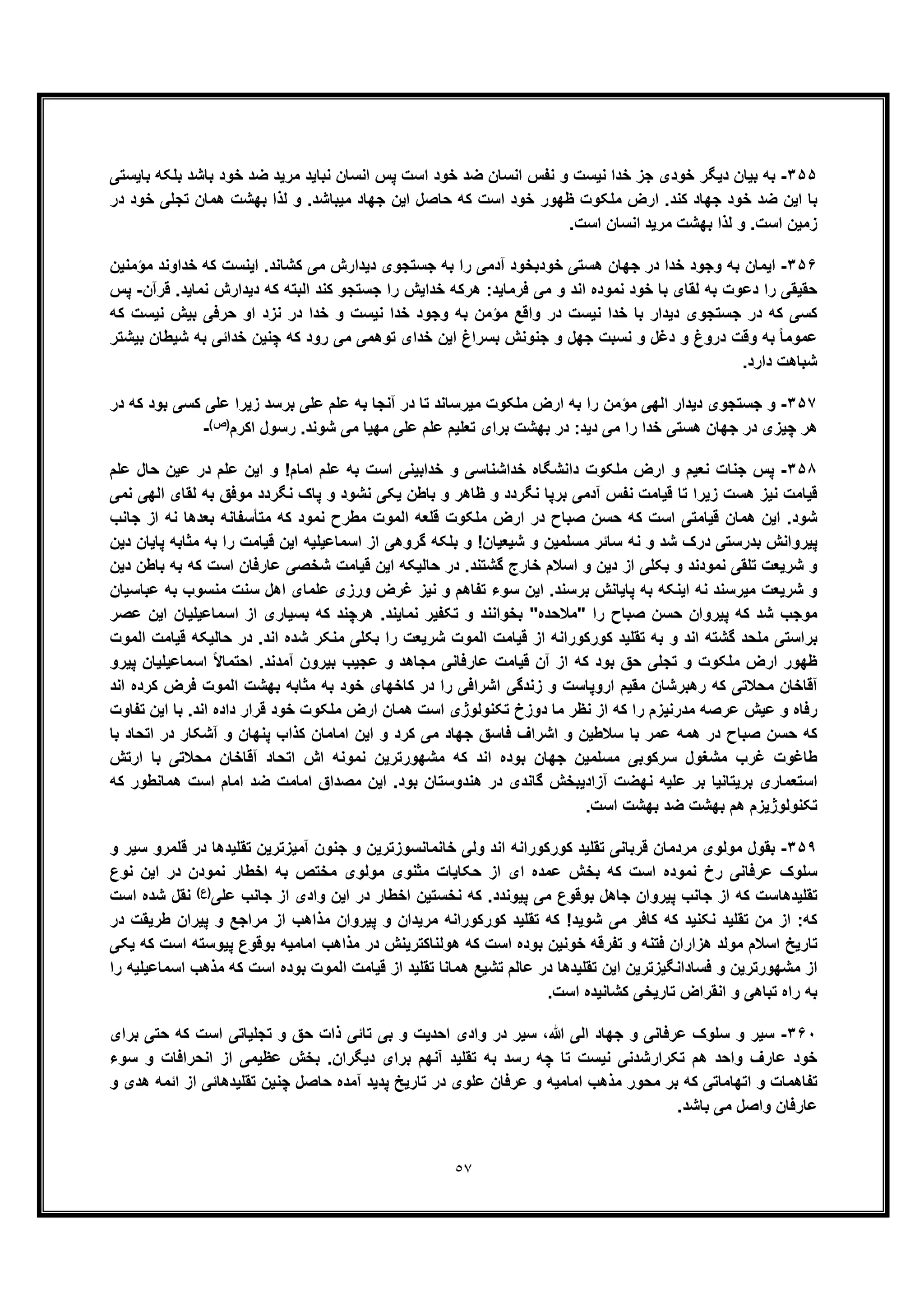 ٥٧
٣۵۵-‫ﺑﺎﯾﺳﺗﯽ‬ ‫ﺑﻠﮑﮫ‬ ‫ﺑﺎﺷد‬ ‫ﺧود‬ ‫ﺿد‬ ‫ﻣرﯾد‬ ‫ﻧﺑﺎﯾد‬ ‫اﻧﺳﺎن‬ ‫ﭘس‬ ‫اﺳت‬ ‫ﺧود‬ ‫ﺿد‬ ‫اﻧﺳﺎن‬ ‫ﻧﻔس‬ ‫و‬ ‫ﻧﯾﺳت‬ ‫ﺧدا‬ ‫ﺟز‬ ‫ﺧودی‬ ‫دﯾﮕر‬ ‫ﺑﯾﺎن‬ ‫ﺑﮫ‬
‫ھﻣﺎن‬ ‫ﺑﮭﺷت‬ ‫ﻟذا‬ ‫و‬ .‫ﻣﯾﺑﺎﺷد‬ ‫ﺟﮭﺎد‬ ‫اﯾن‬ ‫ﺣﺎﺻل‬ ‫ﮐﮫ‬ ‫اﺳت‬ ‫ﺧود‬ ‫ظﮭور‬ ‫ﻣﻠﮑوت‬ ‫ارض‬ .‫ﮐﻧد‬ ‫ﺟﮭﺎد‬ ‫ﺧود‬ ‫ﺿد‬ ‫اﯾن‬ ‫ﺑﺎ‬‫در‬ ‫ﺧود‬ ‫ﺗﺟﻠﯽ‬
.‫اﺳت‬ ‫اﻧﺳﺎن‬ ‫ﻣرﯾد‬ ‫ﺑﮭﺷت‬ ‫ﻟذا‬ ‫و‬ .‫اﺳت‬ ‫زﻣﯾن‬
٣۵۶-‫ﻣؤﻣﻧﯾن‬ ‫ﺧداوﻧد‬ ‫ﮐﮫ‬ ‫اﯾﻧﺳت‬ .‫ﮐﺷﺎﻧد‬ ‫ﻣﯽ‬ ‫دﯾدارش‬ ‫ﺟﺳﺗﺟوی‬ ‫ﺑﮫ‬ ‫را‬ ‫آدﻣﯽ‬ ‫ﺧودﺑﺧود‬ ‫ھﺳﺗﯽ‬ ‫ﺟﮭﺎن‬ ‫در‬ ‫ﺧدا‬ ‫وﺟود‬ ‫ﺑﮫ‬ ‫اﯾﻣﺎن‬
‫ﻗرآن‬ .‫ﻧﻣﺎﯾد‬ ‫دﯾدارش‬ ‫ﮐﮫ‬ ‫اﻟﺑﺗﮫ‬ ‫ﮐﻧد‬ ‫ﺟﺳﺗﺟو‬ ‫را‬ ‫ﺧداﯾش‬ ‫ھرﮐﮫ‬ :‫ﻓرﻣﺎﯾد‬ ‫ﻣﯽ‬ ‫و‬ ‫اﻧد‬ ‫ﻧﻣوده‬ ‫ﺧود‬ ‫ﺑﺎ‬ ‫ﻟﻘﺎی‬ ‫ﺑﮫ‬ ‫دﻋوت‬ ‫را‬ ‫ﺣﻘﯾﻘﯽ‬-‫ﭘس‬
‫ﮐﮫ‬ ‫ﻧﯾﺳت‬ ‫ﺑﯾش‬ ‫ﺣرﻓﯽ‬ ‫او‬ ‫ﻧزد‬ ‫در‬ ‫ﺧدا‬ ‫و‬ ‫ﻧﯾﺳت‬ ‫ﺧدا‬ ‫وﺟود‬ ‫ﺑﮫ‬ ‫ﻣؤﻣن‬ ‫واﻗﻊ‬ ‫در‬ ‫ﻧﯾﺳت‬ ‫ﺧدا‬ ‫ﺑﺎ‬ ‫دﯾدار‬ ‫ﺟﺳﺗﺟوی‬ ‫در‬ ‫ﮐﮫ‬ ‫ﮐﺳﯽ‬
‫و‬ ‫دﻏل‬ ‫و‬ ‫دروغ‬ ‫وﻗت‬ ‫ﺑﮫ‬ ً‫ﺎ‬‫ﻋﻣوﻣ‬‫ﻧﺳﺑت‬‫ﺑﯾﺷﺗر‬ ‫ﺷﯾطﺎن‬ ‫ﺑﮫ‬ ‫ﺧداﺋﯽ‬ ‫ﭼﻧﯾن‬ ‫ﮐﮫ‬ ‫رود‬ ‫ﻣﯽ‬ ‫ﺗوھﻣﯽ‬ ‫ﺧدای‬ ‫اﯾن‬ ‫ﺑﺳراغ‬ ‫ﺟﻧوﻧش‬ ‫و‬ ‫ﺟﮭل‬
.‫دارد‬ ‫ﺷﺑﺎھت‬
٣۵٧-‫ارض‬ ‫ﺑﮫ‬ ‫را‬ ‫ﻣؤﻣن‬ ‫اﻟﮭﯽ‬ ‫دﯾدار‬ ‫ﺟﺳﺗﺟوی‬ ‫و‬‫در‬ ‫ﮐﮫ‬ ‫ﺑود‬ ‫ﮐﺳﯽ‬ ‫ﻋﻠﯽ‬ ‫زﯾرا‬ ‫ﺑرﺳد‬ ‫ﻋﻠﯽ‬ ‫ﻋﻠم‬ ‫ﺑﮫ‬ ‫آﻧﺟﺎ‬ ‫در‬ ‫ﺗﺎ‬ ‫ﻣﯾرﺳﺎﻧد‬ ‫ﻣﻠﮑوت‬
‫اﮐرم‬ ‫رﺳول‬ .‫ﺷوﻧد‬ ‫ﻣﯽ‬ ‫ﻣﮭﯾﺎ‬ ‫ﻋﻠﯽ‬ ‫ﻋﻠم‬ ‫ﺗﻌﻠﯾم‬ ‫ﺑرای‬ ‫ﺑﮭﺷت‬ ‫در‬ :‫دﯾد‬ ‫ﻣﯽ‬ ‫را‬ ‫ﺧدا‬ ‫ھﺳﺗﯽ‬ ‫ﺟﮭﺎن‬ ‫در‬ ‫ﭼﯾزی‬ ‫ھر‬(‫)ص‬
-
٣۵٨-‫ﻋﻠم‬ ‫ﺣﺎل‬ ‫ﻋﯾن‬ ‫در‬ ‫ﻋﻠم‬ ‫اﯾن‬ ‫و‬ !‫اﻣﺎم‬ ‫ﻋﻠم‬ ‫ﺑﮫ‬ ‫اﺳت‬ ‫ﺧداﺑﯾﻧﯽ‬ ‫و‬ ‫ﺧداﺷﻧﺎﺳﯽ‬ ‫داﻧﺷﮕﺎه‬ ‫ﻣﻠﮑوت‬ ‫ارض‬ ‫و‬ ‫ﻧﻌﯾم‬ ‫ﺟﻧﺎت‬ ‫ﭘس‬
‫ﻗﯾ‬‫ﻧﻣﯽ‬ ‫اﻟﮭﯽ‬ ‫ﻟﻘﺎی‬ ‫ﺑﮫ‬ ‫ﻣوﻓﻖ‬ ‫ﻧﮕردد‬ ‫ﭘﺎک‬ ‫و‬ ‫ﻧﺷود‬ ‫ﯾﮑﯽ‬ ‫ﺑﺎطن‬ ‫و‬ ‫ظﺎھر‬ ‫و‬ ‫ﻧﮕردد‬ ‫ﺑرﭘﺎ‬ ‫آدﻣﯽ‬ ‫ﻧﻔس‬ ‫ﻗﯾﺎﻣت‬ ‫ﺗﺎ‬ ‫زﯾرا‬ ‫ھﺳت‬ ‫ﻧﯾز‬ ‫ﺎﻣت‬
‫ﺟﺎﻧب‬ ‫از‬ ‫ﻧﮫ‬ ‫ﺑﻌدھﺎ‬ ‫ﻣﺗﺄﺳﻔﺎﻧﮫ‬ ‫ﮐﮫ‬ ‫ﻧﻣود‬ ‫ﻣطرح‬ ‫اﻟﻣوت‬ ‫ﻗﻠﻌﮫ‬ ‫ﻣﻠﮑوت‬ ‫ارض‬ ‫در‬ ‫ﺻﺑﺎح‬ ‫ﺣﺳن‬ ‫ﮐﮫ‬ ‫اﺳت‬ ‫ﻗﯾﺎﻣﺗﯽ‬ ‫ھﻣﺎن‬ ‫اﯾن‬ .‫ﺷود‬
‫ﺷد‬ ‫درک‬ ‫ﺑدرﺳﺗﯽ‬ ‫ﭘﯾرواﻧش‬‫ﺑﻠ‬ ‫و‬ !‫ﺷﯾﻌﯾﺎن‬ ‫و‬ ‫ﻣﺳﻠﻣﯾن‬ ‫ﺳﺎﺋر‬ ‫ﻧﮫ‬ ‫و‬‫دﯾن‬ ‫ﭘﺎﯾﺎن‬ ‫ﻣﺛﺎﺑﮫ‬ ‫ﺑﮫ‬ ‫را‬ ‫ﻗﯾﺎﻣت‬ ‫اﯾن‬ ‫اﺳﻣﺎﻋﯾﻠﯾﮫ‬ ‫از‬ ‫ﮔروھﯽ‬ ‫ﮑﮫ‬
‫دﯾن‬ ‫ﺑﺎطن‬ ‫ﺑﮫ‬ ‫ﮐﮫ‬ ‫اﺳت‬ ‫ﻋﺎرﻓﺎن‬ ‫ﺷﺧﺻﯽ‬ ‫ﻗﯾﺎﻣت‬ ‫اﯾن‬ ‫ﺣﺎﻟﯾﮑﮫ‬ ‫در‬ .‫ﮔﺷﺗﻧد‬ ‫ﺧﺎرج‬ ‫اﺳﻼم‬ ‫و‬ ‫دﯾن‬ ‫از‬ ‫ﺑﮑﻠﯽ‬ ‫و‬ ‫ﻧﻣودﻧد‬ ‫ﺗﻠﻘﯽ‬ ‫ﺷرﯾﻌت‬ ‫و‬
‫ﻋﺑﺎﺳ‬ ‫ﺑﮫ‬ ‫ﻣﻧﺳوب‬ ‫ﺳﻧت‬ ‫اھل‬ ‫ﻋﻠﻣﺎی‬ ‫ورزی‬ ‫ﻏرض‬ ‫ﻧﯾز‬ ‫و‬ ‫ﺗﻔﺎھم‬ ‫ﺳوء‬ ‫اﯾن‬ .‫ﺑرﺳﻧد‬ ‫ﭘﺎﯾﺎﻧش‬ ‫ﺑﮫ‬ ‫اﯾﻧﮑﮫ‬ ‫ﻧﮫ‬ ‫ﻣﯾرﺳﻧد‬ ‫ﺷرﯾﻌت‬ ‫و‬‫ﯾﺎن‬
‫ﻋﺻر‬ ‫اﯾن‬ ‫اﺳﻣﺎﻋﯾﻠﯾﺎن‬ ‫از‬ ‫ﺑﺳﯾﺎری‬ ‫ﮐﮫ‬ ‫ھرﭼﻧد‬ .‫ﻧﻣﺎﯾﻧد‬ ‫ﺗﮑﻔﯾر‬ ‫و‬ ‫ﺑﺧواﻧﻧد‬ "‫"ﻣﻼﺣده‬ ‫را‬ ‫ﺻﺑﺎح‬ ‫ﺣﺳن‬ ‫ﭘﯾروان‬ ‫ﮐﮫ‬ ‫ﺷد‬ ‫ﻣوﺟب‬
‫اﻟﻣوت‬ ‫ﻗﯾﺎﻣت‬ ‫ﺣﺎﻟﯾﮑﮫ‬ ‫در‬ .‫اﻧد‬ ‫ﺷده‬ ‫ﻣﻧﮑر‬ ‫ﺑﮑﻠﯽ‬ ‫را‬ ‫ﺷرﯾﻌت‬ ‫اﻟﻣوت‬ ‫ﻗﯾﺎﻣت‬ ‫از‬ ‫ﮐورﮐوراﻧﮫ‬ ‫ﺗﻘﻠﯾد‬ ‫ﺑﮫ‬ ‫و‬ ‫اﻧد‬ ‫ﮔﺷﺗﮫ‬ ‫ﻣﻠﺣد‬ ‫ﺑراﺳﺗﯽ‬
‫ﻗﯾﺎﻣت‬ ‫آن‬ ‫از‬ ‫ﮐﮫ‬ ‫ﺑود‬ ‫ﺣﻖ‬ ‫ﺗﺟﻠﯽ‬ ‫و‬ ‫ﻣﻠﮑوت‬ ‫ارض‬ ‫ظﮭور‬‫ﭘﯾرو‬ ‫اﺳﻣﺎﻋﯾﻠﯾﺎن‬ ً‫ﻻ‬‫اﺣﺗﻣﺎ‬ .‫آﻣدﻧد‬ ‫ﺑﯾرون‬ ‫ﻋﺟﯾب‬ ‫و‬ ‫ﻣﺟﺎھد‬ ‫ﻋﺎرﻓﺎﻧﯽ‬
‫اﻧد‬ ‫ﮐرده‬ ‫ﻓرض‬ ‫اﻟﻣوت‬ ‫ﺑﮭﺷت‬ ‫ﻣﺛﺎﺑﮫ‬ ‫ﺑﮫ‬ ‫ﺧود‬ ‫ﮐﺎﺧﮭﺎی‬ ‫در‬ ‫را‬ ‫اﺷراﻓﯽ‬ ‫زﻧدﮔﯽ‬ ‫و‬ ‫اروﭘﺎﺳت‬ ‫ﻣﻘﯾم‬ ‫رھﺑرﺷﺎن‬ ‫ﮐﮫ‬ ‫ﻣﺣﻼﺗﯽ‬ ‫آﻗﺎﺧﺎن‬
‫ﺑﺎ‬ .‫اﻧد‬ ‫داده‬ ‫ﻗرار‬ ‫ﺧود‬ ‫ﻣﻠﮑوت‬ ‫ارض‬ ‫ھﻣﺎن‬ ‫اﺳت‬ ‫ﺗﮑﻧوﻟوژی‬ ‫دوزخ‬ ‫ﻣﺎ‬ ‫ﻧظر‬ ‫از‬ ‫ﮐﮫ‬ ‫را‬ ‫ﻣدرﻧﯾزم‬ ‫ﻋرﺻﮫ‬ ‫ﻋﯾش‬ ‫و‬ ‫رﻓﺎه‬‫ﺗﻔﺎوت‬ ‫اﯾن‬
‫ﺑﺎ‬ ‫اﺗﺣﺎد‬ ‫در‬ ‫آﺷﮑﺎر‬ ‫و‬ ‫ﭘﻧﮭﺎن‬ ‫ﮐذاب‬ ‫اﻣﺎﻣﺎن‬ ‫اﯾن‬ ‫و‬ ‫ﮐرد‬ ‫ﻣﯽ‬ ‫ﺟﮭﺎد‬ ‫ﻓﺎﺳﻖ‬ ‫اﺷراف‬ ‫و‬ ‫ﺳﻼطﯾن‬ ‫ﺑﺎ‬ ‫ﻋﻣر‬ ‫ھﻣﮫ‬ ‫در‬ ‫ﺻﺑﺎح‬ ‫ﺣﺳن‬ ‫ﮐﮫ‬
‫ارﺗش‬ ‫ﺑﺎ‬ ‫ﻣﺣﻼﺗﯽ‬ ‫آﻗﺎﺧﺎن‬ ‫اﺗﺣﺎد‬ ‫اش‬ ‫ﻧﻣوﻧﮫ‬ ‫ﻣﺷﮭورﺗرﯾن‬ ‫ﮐﮫ‬ ‫اﻧد‬ ‫ﺑوده‬ ‫ﺟﮭﺎن‬ ‫ﻣﺳﻠﻣﯾن‬ ‫ﺳرﮐوﺑﯽ‬ ‫ﻣﺷﻐول‬ ‫ﻏرب‬ ‫طﺎﻏوت‬
‫در‬ ‫ﮔﺎﻧدی‬ ‫آزادﯾﺑﺧش‬ ‫ﻧﮭﺿت‬ ‫ﻋﻠﯾﮫ‬ ‫ﺑر‬ ‫ﺑرﯾﺗﺎﻧﯾﺎ‬ ‫اﺳﺗﻌﻣﺎری‬‫ﮐﮫ‬ ‫ھﻣﺎﻧطور‬ ‫اﺳت‬ ‫اﻣﺎم‬ ‫ﺿد‬ ‫اﻣﺎﻣت‬ ‫ﻣﺻداق‬ ‫اﯾن‬ .‫ﺑود‬ ‫ھﻧدوﺳﺗﺎن‬
.‫اﺳت‬ ‫ﺑﮭﺷت‬ ‫ﺿد‬ ‫ﺑﮭﺷت‬ ‫ھم‬ ‫ﺗﮑﻧوﻟوژﯾزم‬
٣۵٩-‫ﻣوﻟوی‬ ‫ﺑﻘول‬‫و‬ ‫ﺳﯾر‬ ‫ﻗﻠﻣرو‬ ‫در‬ ‫ﺗﻘﻠﯾدھﺎ‬ ‫آﻣﯾزﺗرﯾن‬ ‫ﺟﻧون‬ ‫و‬ ‫ﺧﺎﻧﻣﺎﻧﺳوزﺗرﯾن‬ ‫وﻟﯽ‬ ‫اﻧد‬ ‫ﮐورﮐوراﻧﮫ‬ ‫ﺗﻘﻠﯾد‬ ‫ﻗرﺑﺎﻧﯽ‬ ‫ﻣردﻣﺎن‬
‫ﻣﺧ‬ ‫ﻣوﻟوی‬ ‫ﻣﺛﻧوی‬ ‫ﺣﮑﺎﯾﺎت‬ ‫از‬ ‫ای‬ ‫ﻋﻣده‬ ‫ﺑﺧش‬ ‫ﮐﮫ‬ ‫اﺳت‬ ‫ﻧﻣوده‬ ‫رخ‬ ‫ﻋرﻓﺎﻧﯽ‬ ‫ﺳﻠوک‬‫ﻧوع‬ ‫اﯾن‬ ‫در‬ ‫ﻧﻣودن‬ ‫اﺧطﺎر‬ ‫ﺑﮫ‬ ‫ﺗص‬
‫ﻋﻠﯽ‬ ‫ﺟﺎﻧب‬ ‫از‬ ‫وادی‬ ‫اﯾن‬ ‫در‬ ‫اﺧطﺎر‬ ‫ﻧﺧﺳﺗﯾن‬ ‫ﮐﮫ‬ .‫ﭘﯾوﻧدد‬ ‫ﻣﯽ‬ ‫ﺑوﻗوع‬ ‫ﺟﺎھل‬ ‫ﭘﯾروان‬ ‫ﺟﺎﻧب‬ ‫از‬ ‫ﮐﮫ‬ ‫ﺗﻘﻠﯾدھﺎﺳت‬(‫)ع‬‫اﺳت‬ ‫ﺷده‬ ‫ﻧﻘل‬
‫در‬ ‫طرﯾﻘت‬ ‫ﭘﯾران‬ ‫و‬ ‫ﻣراﺟﻊ‬ ‫از‬ ‫ﻣذاھب‬ ‫ﭘﯾروان‬ ‫و‬ ‫ﻣرﯾدان‬ ‫ﮐورﮐوراﻧﮫ‬ ‫ﺗﻘﻠﯾد‬ ‫ﮐﮫ‬ !‫ﺷوﯾد‬ ‫ﻣﯽ‬ ‫ﮐﺎﻓر‬ ‫ﮐﮫ‬ ‫ﻧﮑﻧﯾد‬ ‫ﺗﻘﻠﯾد‬ ‫ﻣن‬ ‫از‬ :‫ﮐﮫ‬
‫ﯾﮑﯽ‬ ‫ﮐﮫ‬ ‫اﺳت‬ ‫ﭘﯾوﺳﺗﮫ‬ ‫ﺑوﻗوع‬ ‫اﻣﺎﻣﯾﮫ‬ ‫ﻣذاھب‬ ‫در‬ ‫ھوﻟﻧﺎﮐﺗرﯾﻧش‬ ‫ﮐﮫ‬ ‫اﺳت‬ ‫ﺑوده‬ ‫ﺧوﻧﯾن‬ ‫ﺗﻔرﻗﮫ‬ ‫و‬ ‫ﻓﺗﻧﮫ‬ ‫ھزاران‬ ‫ﻣوﻟد‬ ‫اﺳﻼم‬ ‫ﺗﺎرﯾﺦ‬
‫ا‬ ‫ﻓﺳﺎداﻧﮕﯾزﺗرﯾن‬ ‫و‬ ‫ﻣﺷﮭورﺗرﯾن‬ ‫از‬‫را‬ ‫اﺳﻣﺎﻋﯾﻠﯾﮫ‬ ‫ﻣذھب‬ ‫ﮐﮫ‬ ‫اﺳت‬ ‫ﺑوده‬ ‫اﻟﻣوت‬ ‫ﻗﯾﺎﻣت‬ ‫از‬ ‫ﺗﻘﻠﯾد‬ ‫ھﻣﺎﻧﺎ‬ ‫ﺗﺷﯾﻊ‬ ‫ﻋﺎﻟم‬ ‫در‬ ‫ﺗﻘﻠﯾدھﺎ‬ ‫ﯾن‬
.‫اﺳت‬ ‫ﮐﺷﺎﻧﯾده‬ ‫ﺗﺎرﯾﺧﯽ‬ ‫اﻧﻘراض‬ ‫و‬ ‫ﺗﺑﺎھﯽ‬ ‫راه‬ ‫ﺑﮫ‬
٣۶٠-‫ﺑرای‬ ‫ﺣﺗﯽ‬ ‫ﮐﮫ‬ ‫اﺳت‬ ‫ﺗﺟﻠﯾﺎﺗﯽ‬ ‫و‬ ‫ﺣﻖ‬ ‫ذات‬ ‫ﺗﺎﺋﯽ‬ ‫ﺑﯽ‬ ‫و‬ ‫اﺣدﯾت‬ ‫وادی‬ ‫در‬ ‫ﺳﯾر‬ ،‫ﷲ‬ ‫اﻟﯽ‬ ‫ﺟﮭﺎد‬ ‫و‬ ‫ﻋرﻓﺎﻧﯽ‬ ‫ﺳﻠوک‬ ‫و‬ ‫ﺳﯾر‬
‫ﻧﯾﺳت‬ ‫ﺗﮑرارﺷدﻧﯽ‬ ‫ھم‬ ‫واﺣد‬ ‫ﻋﺎرف‬ ‫ﺧود‬‫ﺳوء‬ ‫و‬ ‫اﻧﺣراﻓﺎت‬ ‫از‬ ‫ﻋظﯾﻣﯽ‬ ‫ﺑﺧش‬ .‫دﯾﮕران‬ ‫ﺑرای‬ ‫آﻧﮭم‬ ‫ﺗﻘﻠﯾد‬ ‫ﺑﮫ‬ ‫رﺳد‬ ‫ﭼﮫ‬ ‫ﺗﺎ‬
‫و‬ ‫ھدی‬ ‫اﺋﻣﮫ‬ ‫از‬ ‫ﺗﻘﻠﯾدھﺎﺋﯽ‬ ‫ﭼﻧﯾن‬ ‫ﺣﺎﺻل‬ ‫آﻣده‬ ‫ﭘدﯾد‬ ‫ﺗﺎرﯾﺦ‬ ‫در‬ ‫ﻋﻠوی‬ ‫ﻋرﻓﺎن‬ ‫و‬ ‫اﻣﺎﻣﯾﮫ‬ ‫ﻣذھب‬ ‫ﻣﺣور‬ ‫ﺑر‬ ‫ﮐﮫ‬ ‫اﺗﮭﺎﻣﺎﺗﯽ‬ ‫و‬ ‫ﺗﻔﺎھﻣﺎت‬
.‫ﺑﺎﺷد‬ ‫ﻣﯽ‬ ‫واﺻل‬ ‫ﻋﺎرﻓﺎن‬
 