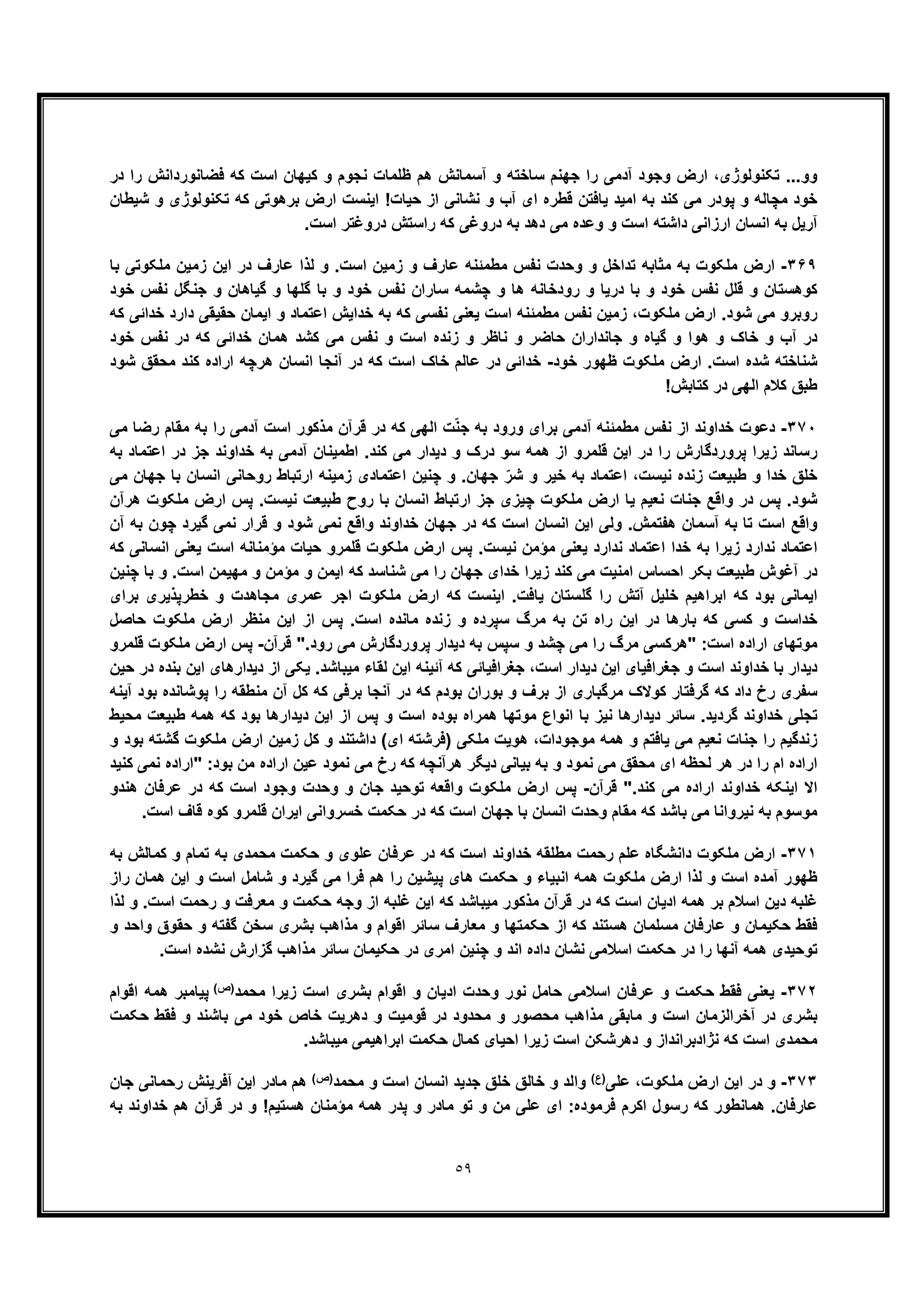 ٥٩
‫در‬ ‫را‬ ‫ﻓﺿﺎﻧورداﻧش‬ ‫ﮐﮫ‬ ‫اﺳت‬ ‫ﮐﯾﮭﺎن‬ ‫و‬ ‫ﻧﺟوم‬ ‫ظﻠﻣﺎت‬ ‫ھم‬ ‫آﺳﻣﺎﻧش‬ ‫و‬ ‫ﺳﺎﺧﺗﮫ‬ ‫ﺟﮭﻧم‬ ‫را‬ ‫آدﻣﯽ‬ ‫وﺟود‬ ‫ارض‬ ،‫ﺗﮑﻧوﻟوژی‬ ...‫وو‬
‫ﻗطره‬ ‫ﯾﺎﻓﺗن‬ ‫اﻣﯾد‬ ‫ﺑﮫ‬ ‫ﮐﻧد‬ ‫ﻣﯽ‬ ‫ﭘودر‬ ‫و‬ ‫ﻣﭼﺎﻟﮫ‬ ‫ﺧود‬‫ﺷﯾطﺎن‬ ‫و‬ ‫ﺗﮑﻧوﻟوژی‬ ‫ﮐﮫ‬ ‫ﺑرھوﺗﯽ‬ ‫ارض‬ ‫اﯾﻧﺳت‬ !‫ﺣﯾﺎت‬ ‫از‬ ‫ﻧﺷﺎﻧﯽ‬ ‫و‬ ‫آب‬ ‫ای‬
.‫اﺳت‬ ‫دروﻏﺗر‬ ‫راﺳﺗش‬ ‫ﮐﮫ‬ ‫دروﻏﯽ‬ ‫ﺑﮫ‬ ‫دھد‬ ‫ﻣﯽ‬ ‫وﻋده‬ ‫و‬ ‫اﺳت‬ ‫داﺷﺗﮫ‬ ‫ارزاﻧﯽ‬ ‫اﻧﺳﺎن‬ ‫ﺑﮫ‬ ‫آرﯾل‬
٣۶٩-‫ﺑﺎ‬ ‫ﻣﻠﮑوﺗﯽ‬ ‫زﻣﯾن‬ ‫اﯾن‬ ‫در‬ ‫ﻋﺎرف‬ ‫ﻟذا‬ ‫و‬ .‫اﺳت‬ ‫زﻣﯾن‬ ‫و‬ ‫ﻋﺎرف‬ ‫ﻣطﻣﺋﻧﮫ‬ ‫ﻧﻔس‬ ‫وﺣدت‬ ‫و‬ ‫ﺗداﺧل‬ ‫ﻣﺛﺎﺑﮫ‬ ‫ﺑﮫ‬ ‫ﻣﻠﮑوت‬ ‫ارض‬
‫و‬ ‫ﺧود‬ ‫ﻧﻔس‬ ‫ﻗﻠل‬ ‫و‬ ‫ﮐوھﺳﺗﺎن‬‫ﺧود‬ ‫ﻧﻔس‬ ‫ﺟﻧﮕل‬ ‫و‬ ‫ﮔﯾﺎھﺎن‬ ‫و‬ ‫ﮔﻠﮭﺎ‬ ‫ﺑﺎ‬ ‫و‬ ‫ﺧود‬ ‫ﻧﻔس‬ ‫ﺳﺎران‬ ‫ﭼﺷﻣﮫ‬ ‫و‬ ‫ھﺎ‬ ‫رودﺧﺎﻧﮫ‬ ‫و‬ ‫درﯾﺎ‬ ‫ﺑﺎ‬
‫ﮐﮫ‬ ‫ﺧداﺋﯽ‬ ‫دارد‬ ‫ﺣﻘﯾﻘﯽ‬ ‫اﯾﻣﺎن‬ ‫و‬ ‫اﻋﺗﻣﺎد‬ ‫ﺧداﯾش‬ ‫ﺑﮫ‬ ‫ﮐﮫ‬ ‫ﻧﻔﺳﯽ‬ ‫ﯾﻌﻧﯽ‬ ‫اﺳت‬ ‫ﻣطﻣﺋﻧﮫ‬ ‫ﻧﻔس‬ ‫زﻣﯾن‬ ،‫ﻣﻠﮑوت‬ ‫ارض‬ .‫ﺷود‬ ‫ﻣﯽ‬ ‫روﺑرو‬
‫ھﻣﺎن‬ ‫ﮐﺷد‬ ‫ﻣﯽ‬ ‫ﻧﻔس‬ ‫و‬ ‫اﺳت‬ ‫زﻧده‬ ‫و‬ ‫ﻧﺎظر‬ ‫و‬ ‫ﺣﺎﺿر‬ ‫ﺟﺎﻧداران‬ ‫و‬ ‫ﮔﯾﺎه‬ ‫و‬ ‫ھوا‬ ‫و‬ ‫ﺧﺎک‬ ‫و‬ ‫آب‬ ‫در‬‫ﺧود‬ ‫ﻧﻔس‬ ‫در‬ ‫ﮐﮫ‬ ‫ﺧداﺋﯽ‬
‫ﺧود‬ ‫ظﮭور‬ ‫ﻣﻠﮑوت‬ ‫ارض‬ .‫اﺳت‬ ‫ﺷده‬ ‫ﺷﻧﺎﺧﺗﮫ‬-‫ﺷود‬ ‫ﻣﺣﻘﻖ‬ ‫ﮐﻧد‬ ‫اراده‬ ‫ھرﭼﮫ‬ ‫اﻧﺳﺎن‬ ‫آﻧﺟﺎ‬ ‫در‬ ‫ﮐﮫ‬ ‫اﺳت‬ ‫ﺧﺎک‬ ‫ﻋﺎﻟم‬ ‫در‬ ‫ﺧداﺋﯽ‬
!‫ﮐﺗﺎﺑش‬ ‫در‬ ‫اﻟﮭﯽ‬ ‫ﮐﻼم‬ ‫طﺑﻖ‬
٣٧٠-‫ﻣﯽ‬ ‫رﺿﺎ‬ ‫ﻣﻘﺎم‬ ‫ﺑﮫ‬ ‫را‬ ‫آدﻣﯽ‬ ‫اﺳت‬ ‫ﻣذﮐور‬ ‫ﻗرآن‬ ‫در‬ ‫ﮐﮫ‬ ‫اﻟﮭﯽ‬ ‫ت‬ّ‫ﻧ‬‫ﺟ‬ ‫ﺑﮫ‬ ‫ورود‬ ‫ﺑرای‬ ‫آدﻣﯽ‬ ‫ﻣطﻣﺋﻧﮫ‬ ‫ﻧﻔس‬ ‫از‬ ‫ﺧداوﻧد‬ ‫دﻋوت‬
‫ﺑﮫ‬ ‫اﻋﺗﻣﺎد‬ ‫در‬ ‫ﺟز‬ ‫ﺧداوﻧد‬ ‫ﺑﮫ‬ ‫آدﻣﯽ‬ ‫اطﻣﯾﻧﺎن‬ .‫ﮐﻧد‬ ‫ﻣﯽ‬ ‫دﯾدار‬ ‫و‬ ‫درک‬ ‫ﺳو‬ ‫ھﻣﮫ‬ ‫از‬ ‫ﻗﻠﻣرو‬ ‫اﯾن‬ ‫در‬ ‫را‬ ‫ﭘروردﮔﺎرش‬ ‫زﯾرا‬ ‫رﺳﺎﻧد‬
‫طﺑﯾﻌت‬ ‫و‬ ‫ﺧدا‬ ‫ﺧﻠﻖ‬ّ‫ﺷر‬ ‫و‬ ‫ﺧﯾر‬ ‫ﺑﮫ‬ ‫اﻋﺗﻣﺎد‬ ،‫ﻧﯾﺳت‬ ‫زﻧده‬‫ﻣﯽ‬ ‫ﺟﮭﺎن‬ ‫ﺑﺎ‬ ‫اﻧﺳﺎن‬ ‫روﺣﺎﻧﯽ‬ ‫ارﺗﺑﺎط‬ ‫زﻣﯾﻧﮫ‬ ‫اﻋﺗﻣﺎدی‬ ‫ﭼﻧﯾن‬ ‫و‬ .‫ﺟﮭﺎن‬
‫ھرآن‬ ‫ﻣﻠﮑوت‬ ‫ارض‬ ‫ﭘس‬ .‫ﻧﯾﺳت‬ ‫طﺑﯾﻌت‬ ‫روح‬ ‫ﺑﺎ‬ ‫اﻧﺳﺎن‬ ‫ارﺗﺑﺎط‬ ‫ﺟز‬ ‫ﭼﯾزی‬ ‫ﻣﻠﮑوت‬ ‫ارض‬ ‫ﯾﺎ‬ ‫ﻧﻌﯾم‬ ‫ﺟﻧﺎت‬ ‫واﻗﻊ‬ ‫در‬ ‫ﭘس‬ .‫ﺷود‬
‫آ‬ ‫ﺑﮫ‬ ‫ﭼون‬ ‫ﮔﯾرد‬ ‫ﻧﻣﯽ‬ ‫ﻗرار‬ ‫و‬ ‫ﺷود‬ ‫ﻧﻣﯽ‬ ‫واﻗﻊ‬ ‫ﺧداوﻧد‬ ‫ﺟﮭﺎن‬ ‫در‬ ‫ﮐﮫ‬ ‫اﺳت‬ ‫اﻧﺳﺎن‬ ‫اﯾن‬ ‫وﻟﯽ‬ .‫ھﻔﺗﻣش‬ ‫آﺳﻣﺎن‬ ‫ﺑﮫ‬ ‫ﺗﺎ‬ ‫اﺳت‬ ‫واﻗﻊ‬‫ن‬
‫ﮐﮫ‬ ‫اﻧﺳﺎﻧﯽ‬ ‫ﯾﻌﻧﯽ‬ ‫اﺳت‬ ‫ﻣؤﻣﻧﺎﻧﮫ‬ ‫ﺣﯾﺎت‬ ‫ﻗﻠﻣرو‬ ‫ﻣﻠﮑوت‬ ‫ارض‬ ‫ﭘس‬ .‫ﻧﯾﺳت‬ ‫ﻣؤﻣن‬ ‫ﯾﻌﻧﯽ‬ ‫ﻧدارد‬ ‫اﻋﺗﻣﺎد‬ ‫ﺧدا‬ ‫ﺑﮫ‬ ‫زﯾرا‬ ‫ﻧدارد‬ ‫اﻋﺗﻣﺎد‬
‫ﭼﻧﯾن‬ ‫ﺑﺎ‬ ‫و‬ .‫اﺳت‬ ‫ﻣﮭﯾﻣن‬ ‫و‬ ‫ﻣؤﻣن‬ ‫و‬ ‫اﯾﻣن‬ ‫ﮐﮫ‬ ‫ﺷﻧﺎﺳد‬ ‫ﻣﯽ‬ ‫را‬ ‫ﺟﮭﺎن‬ ‫ﺧدای‬ ‫زﯾرا‬ ‫ﮐﻧد‬ ‫ﻣﯽ‬ ‫اﻣﻧﯾت‬ ‫اﺣﺳﺎس‬ ‫ﺑﮑر‬ ‫طﺑﯾﻌت‬ ‫آﻏوش‬ ‫در‬
.‫ﯾﺎﻓت‬ ‫ﮔﻠﺳﺗﺎن‬ ‫را‬ ‫آﺗش‬ ‫ﺧﻠﯾل‬ ‫اﺑراھﯾم‬ ‫ﮐﮫ‬ ‫ﺑود‬ ‫اﯾﻣﺎﻧﯽ‬‫ﺑرای‬ ‫ﺧطرﭘذﯾری‬ ‫و‬ ‫ﻣﺟﺎھدت‬ ‫ﻋﻣری‬ ‫اﺟر‬ ‫ﻣﻠﮑوت‬ ‫ارض‬ ‫ﮐﮫ‬ ‫اﯾﻧﺳت‬
‫ﺣﺎﺻل‬ ‫ﻣﻠﮑوت‬ ‫ارض‬ ‫ﻣﻧظر‬ ‫اﯾن‬ ‫از‬ ‫ﭘس‬ .‫اﺳت‬ ‫ﻣﺎﻧده‬ ‫زﻧده‬ ‫و‬ ‫ﺳﭘرده‬ ‫ﻣرگ‬ ‫ﺑﮫ‬ ‫ﺗن‬ ‫راه‬ ‫اﯾن‬ ‫در‬ ‫ﺑﺎرھﺎ‬ ‫ﮐﮫ‬ ‫ﮐﺳﯽ‬ ‫و‬ ‫ﺧداﺳت‬
‫ﻗرآن‬ ".‫رود‬ ‫ﻣﯽ‬ ‫ﭘروردﮔﺎرش‬ ‫دﯾدار‬ ‫ﺑﮫ‬ ‫ﺳﭘس‬ ‫و‬ ‫ﭼﺷد‬ ‫ﻣﯽ‬ ‫را‬ ‫ﻣرگ‬ ‫"ھرﮐﺳﯽ‬ :‫اﺳت‬ ‫اراده‬ ‫ﻣوﺗﮭﺎی‬-‫ﻗﻠﻣرو‬ ‫ﻣﻠﮑوت‬ ‫ارض‬ ‫ﭘس‬
‫ﺧد‬ ‫ﺑﺎ‬ ‫دﯾدار‬‫ﺣﯾن‬ ‫در‬ ‫ﺑﻧده‬ ‫اﯾن‬ ‫دﯾدارھﺎی‬ ‫از‬ ‫ﯾﮑﯽ‬ .‫ﻣﯾﺑﺎﺷد‬ ‫ﻟﻘﺎء‬ ‫اﯾن‬ ‫آﺋﯾﻧﮫ‬ ‫ﮐﮫ‬ ‫ﺟﻐراﻓﯾﺎﺋﯽ‬ ،‫اﺳت‬ ‫دﯾدار‬ ‫اﯾن‬ ‫ﺟﻐراﻓﯾﺎی‬ ‫و‬ ‫اﺳت‬ ‫اوﻧد‬
‫ﺑر‬ ‫از‬ ‫ﻣرﮔﺑﺎری‬ ‫ﮐوﻻک‬ ‫ﮔرﻓﺗﺎر‬ ‫ﮐﮫ‬ ‫داد‬ ‫رخ‬ ‫ﺳﻔری‬‫ف‬‫آﯾﻧﮫ‬ ‫ﺑود‬ ‫ﭘوﺷﺎﻧده‬ ‫را‬ ‫ﻣﻧطﻘﮫ‬ ‫آن‬ ‫ﮐل‬ ‫ﮐﮫ‬ ‫ﺑرﻓﯽ‬ ‫آﻧﺟﺎ‬ ‫در‬ ‫ﮐﮫ‬ ‫ﺑودم‬ ‫ﺑوران‬ ‫و‬
‫ﻣ‬ ‫اﻧواع‬ ‫ﺑﺎ‬ ‫ﻧﯾز‬ ‫دﯾدارھﺎ‬ ‫ﺳﺎﺋر‬ .‫ﮔردﯾد‬ ‫ﺧداوﻧد‬ ‫ﺗﺟﻠﯽ‬‫ﻣﺣﯾط‬ ‫طﺑﯾﻌت‬ ‫ھﻣﮫ‬ ‫ﮐﮫ‬ ‫ﺑود‬ ‫دﯾدارھﺎ‬ ‫اﯾن‬ ‫از‬ ‫ﭘس‬ ‫و‬ ‫اﺳت‬ ‫ﺑوده‬ ‫ھﻣراه‬ ‫وﺗﮭﺎ‬
‫و‬ ‫ﺑود‬ ‫ﮔﺷﺗﮫ‬ ‫ﻣﻠﮑوت‬ ‫ارض‬ ‫زﻣﯾن‬ ‫ﮐل‬ ‫و‬ ‫داﺷﺗﻧد‬ (‫ای‬ ‫)ﻓرﺷﺗﮫ‬ ‫ﻣﻠﮑﯽ‬ ‫ھوﯾت‬ ،‫ﻣوﺟودات‬ ‫ھﻣﮫ‬ ‫و‬ ‫ﯾﺎﻓﺗم‬ ‫ﻣﯽ‬ ‫ﻧﻌﯾم‬ ‫ﺟﻧﺎت‬ ‫را‬ ‫زﻧدﮔﯾم‬
‫ﺑو‬ ‫ﻣن‬ ‫اراده‬ ‫ﻋﯾن‬ ‫ﻧﻣود‬ ‫ﻣﯽ‬ ‫رخ‬ ‫ﮐﮫ‬ ‫ھرآﻧﭼﮫ‬ ‫دﯾﮕر‬ ‫ﺑﯾﺎﻧﯽ‬ ‫ﺑﮫ‬ ‫و‬ ‫ﻧﻣود‬ ‫ﻣﯽ‬ ‫ﻣﺣﻘﻖ‬ ‫ای‬ ‫ﻟﺣظﮫ‬ ‫ھر‬ ‫در‬ ‫را‬ ‫ام‬ ‫اراده‬‫ﮐﻧﯾد‬ ‫ﻧﻣﯽ‬ ‫"اراده‬ :‫د‬
‫ﻗرآن‬ ".‫ﮐﻧد‬ ‫ﻣﯽ‬ ‫اراده‬ ‫ﺧداوﻧد‬ ‫اﯾﻧﮑﮫ‬ ‫اﻻ‬-‫ھﻧدو‬ ‫ﻋرﻓﺎن‬ ‫در‬ ‫ﮐﮫ‬ ‫اﺳت‬ ‫وﺟود‬ ‫وﺣدت‬ ‫و‬ ‫ﺟﺎن‬ ‫ﺗوﺣﯾد‬ ‫واﻗﻌﮫ‬ ‫ﻣﻠﮑوت‬ ‫ارض‬ ‫ﭘس‬
.‫اﺳت‬ ‫ﻗﺎف‬ ‫ﮐوه‬ ‫ﻗﻠﻣرو‬ ‫اﯾران‬ ‫ﺧﺳرواﻧﯽ‬ ‫ﺣﮑﻣت‬ ‫در‬ ‫ﮐﮫ‬ ‫اﺳت‬ ‫ﺟﮭﺎن‬ ‫ﺑﺎ‬ ‫اﻧﺳﺎن‬ ‫وﺣدت‬ ‫ﻣﻘﺎم‬ ‫ﮐﮫ‬ ‫ﺑﺎﺷد‬ ‫ﻣﯽ‬ ‫ﻧﯾرواﻧﺎ‬ ‫ﺑﮫ‬ ‫ﻣوﺳوم‬
٣٧١-‫ﻣطﻠﻘﮫ‬ ‫رﺣﻣت‬ ‫ﻋﻠم‬ ‫داﻧﺷﮕﺎه‬ ‫ﻣﻠﮑوت‬ ‫ارض‬‫ﺑﮫ‬ ‫ﮐﻣﺎﻟش‬ ‫و‬ ‫ﺗﻣﺎم‬ ‫ﺑﮫ‬ ‫ﻣﺣﻣدی‬ ‫ﺣﮑﻣت‬ ‫و‬ ‫ﻋﻠوی‬ ‫ﻋرﻓﺎن‬ ‫در‬ ‫ﮐﮫ‬ ‫اﺳت‬ ‫ﺧداوﻧد‬
‫اﺳ‬ ‫ﺷﺎﻣل‬ ‫و‬ ‫ﮔﯾرد‬ ‫ﻣﯽ‬ ‫ﻓرا‬ ‫ھم‬ ‫را‬ ‫ﭘﯾﺷﯾن‬ ‫ھﺎی‬ ‫ﺣﮑﻣت‬ ‫و‬ ‫اﻧﺑﯾﺎء‬ ‫ھﻣﮫ‬ ‫ﻣﻠﮑوت‬ ‫ارض‬ ‫ﻟذا‬ ‫و‬ ‫اﺳت‬ ‫آﻣده‬ ‫ظﮭور‬‫راز‬ ‫ھﻣﺎن‬ ‫اﯾن‬ ‫و‬ ‫ت‬
‫رﺣﻣ‬ ‫و‬ ‫ﻣﻌرﻓت‬ ‫و‬ ‫ﺣﮑﻣت‬ ‫وﺟﮫ‬ ‫از‬ ‫ﻏﻠﺑﮫ‬ ‫اﯾن‬ ‫ﮐﮫ‬ ‫ﻣﯾﺑﺎﺷد‬ ‫ﻣذﮐور‬ ‫ﻗرآن‬ ‫در‬ ‫ﮐﮫ‬ ‫اﺳت‬ ‫ادﯾﺎن‬ ‫ھﻣﮫ‬ ‫ﺑر‬ ‫اﺳﻼم‬ ‫دﯾن‬ ‫ﻏﻠﺑﮫ‬‫ﻟذا‬ ‫و‬ .‫اﺳت‬ ‫ت‬
‫و‬ ‫واﺣد‬ ‫ﺣﻘوق‬ ‫و‬ ‫ﮔﻔﺗﮫ‬ ‫ﺳﺧن‬ ‫ﺑﺷری‬ ‫ﻣذاھب‬ ‫و‬ ‫اﻗوام‬ ‫ﺳﺎﺋر‬ ‫ﻣﻌﺎرف‬ ‫و‬ ‫ﺣﮑﻣﺗﮭﺎ‬ ‫از‬ ‫ﮐﮫ‬ ‫ھﺳﺗﻧد‬ ‫ﻣﺳﻠﻣﺎن‬ ‫ﻋﺎرﻓﺎن‬ ‫و‬ ‫ﺣﮑﯾﻣﺎن‬ ‫ﻓﻘط‬
.‫اﺳت‬ ‫ﻧﺷده‬ ‫ﮔزارش‬ ‫ﻣذاھب‬ ‫ﺳﺎﺋر‬ ‫ﺣﮑﯾﻣﺎن‬ ‫در‬ ‫اﻣری‬ ‫ﭼﻧﯾن‬ ‫و‬ ‫اﻧد‬ ‫داده‬ ‫ﻧﺷﺎن‬ ‫اﺳﻼﻣﯽ‬ ‫ﺣﮑﻣت‬ ‫در‬ ‫را‬ ‫آﻧﮭﺎ‬ ‫ھﻣﮫ‬ ‫ﺗوﺣﯾدی‬
٣٧٢-‫وﺣ‬ ‫ﻧور‬ ‫ﺣﺎﻣل‬ ‫اﺳﻼﻣﯽ‬ ‫ﻋرﻓﺎن‬ ‫و‬ ‫ﺣﮑﻣت‬ ‫ﻓﻘط‬ ‫ﯾﻌﻧﯽ‬‫ﻣﺣﻣد‬ ‫زﯾرا‬ ‫اﺳت‬ ‫ﺑﺷری‬ ‫اﻗوام‬ ‫و‬ ‫ادﯾﺎن‬ ‫دت‬(‫)ص‬
‫اﻗوام‬ ‫ھﻣﮫ‬ ‫ﭘﯾﺎﻣﺑر‬
‫ﺣﮑﻣت‬ ‫ﻓﻘط‬ ‫و‬ ‫ﺑﺎﺷﻧد‬ ‫ﻣﯽ‬ ‫ﺧود‬ ‫ﺧﺎص‬ ‫دھرﯾت‬ ‫و‬ ‫ﻗوﻣﯾت‬ ‫در‬ ‫ﻣﺣدود‬ ‫و‬ ‫ﻣﺣﺻور‬ ‫ﻣذاھب‬ ‫ﻣﺎﺑﻘﯽ‬ ‫و‬ ‫اﺳت‬ ‫آﺧراﻟزﻣﺎن‬ ‫در‬ ‫ﺑﺷری‬
.‫ﻣﯾﺑﺎﺷد‬ ‫اﺑراھﯾﻣﯽ‬ ‫ﺣﮑﻣت‬ ‫ﮐﻣﺎل‬ ‫اﺣﯾﺎی‬ ‫زﯾرا‬ ‫اﺳت‬ ‫دھرﺷﮑن‬ ‫و‬ ‫ﻧژادﺑراﻧداز‬ ‫ﮐﮫ‬ ‫اﺳت‬ ‫ﻣﺣﻣدی‬
٣٧٣-‫ﻋﻠﯽ‬ ،‫ﻣﻠﮑوت‬ ‫ارض‬ ‫اﯾن‬ ‫در‬ ‫و‬)(‫ع‬‫ﻣﺣﻣد‬ ‫و‬ ‫اﺳت‬ ‫اﻧﺳﺎن‬ ‫ﺟدﯾد‬ ‫ﺧﻠﻖ‬ ‫ﺧﺎﻟﻖ‬ ‫و‬ ‫واﻟد‬(‫)ص‬‫ﺟﺎن‬ ‫رﺣﻣﺎﻧﯽ‬ ‫آﻓرﯾﻧش‬ ‫اﯾن‬ ‫ﻣﺎدر‬ ‫ھم‬
‫ﺑﮫ‬ ‫ﺧداوﻧد‬ ‫ھم‬ ‫ﻗرآن‬ ‫در‬ ‫و‬ !‫ھﺳﺗﯾم‬ ‫ﻣؤﻣﻧﺎن‬ ‫ھﻣﮫ‬ ‫ﭘدر‬ ‫و‬ ‫ﻣﺎدر‬ ‫ﺗو‬ ‫و‬ ‫ﻣن‬ ‫ﻋﻠﯽ‬ ‫ای‬ :‫ﻓرﻣوده‬ ‫اﮐرم‬ ‫رﺳول‬ ‫ﮐﮫ‬ ‫ھﻣﺎﻧطور‬ .‫ﻋﺎرﻓﺎن‬
 