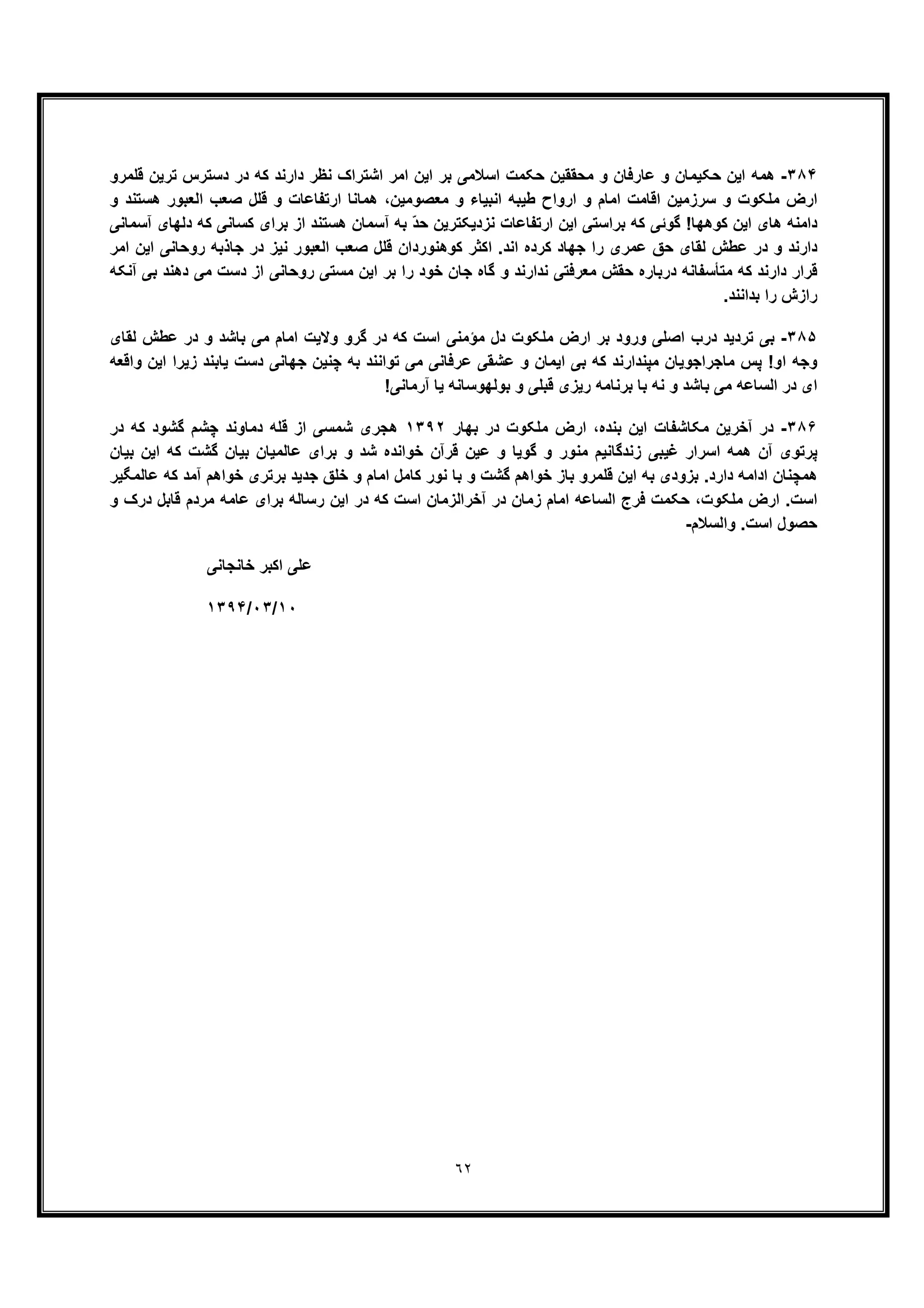 ٦٢
٣٨۴-‫ﺣﮑﯾﻣﺎن‬ ‫اﯾن‬ ‫ھﻣﮫ‬‫ﺗ‬ ‫دﺳﺗرس‬ ‫در‬ ‫ﮐﮫ‬ ‫دارﻧد‬ ‫ﻧظر‬ ‫اﺷﺗراک‬ ‫اﻣر‬ ‫اﯾن‬ ‫ﺑر‬ ‫اﺳﻼﻣﯽ‬ ‫ﺣﮑﻣت‬ ‫ﻣﺣﻘﻘﯾن‬ ‫و‬ ‫ﻋﺎرﻓﺎن‬ ‫و‬‫ﻗﻠﻣرو‬ ‫رﯾن‬
‫و‬ ‫ھﺳﺗﻧد‬ ‫اﻟﻌﺑور‬ ‫ﺻﻌب‬ ‫ﻗﻠل‬ ‫و‬ ‫ارﺗﻔﺎﻋﺎت‬ ‫ھﻣﺎﻧﺎ‬ ،‫ﻣﻌﺻوﻣﯾن‬ ‫و‬ ‫اﻧﺑﯾﺎء‬ ‫طﯾﺑﮫ‬ ‫ارواح‬ ‫و‬ ‫اﻣﺎم‬ ‫اﻗﺎﻣت‬ ‫ﺳرزﻣﯾن‬ ‫و‬ ‫ﻣﻠﮑوت‬ ‫ارض‬
‫آﺳﻣﺎﻧﯽ‬ ‫دﻟﮭﺎی‬ ‫ﮐﮫ‬ ‫ﮐﺳﺎﻧﯽ‬ ‫ﺑرای‬ ‫از‬ ‫ھﺳﺗﻧد‬ ‫آﺳﻣﺎن‬ ‫ﺑﮫ‬ ّ‫د‬‫ﺣ‬ ‫ﻧزدﯾﮑﺗرﯾن‬ ‫ارﺗﻔﺎﻋﺎت‬ ‫اﯾن‬ ‫ﺑراﺳﺗﯽ‬ ‫ﮐﮫ‬ ‫ﮔوﺋﯽ‬ !‫ﮐوھﮭﺎ‬ ‫اﯾن‬ ‫ھﺎی‬ ‫داﻣﻧﮫ‬
‫ﮐ‬ ‫ﺟﮭﺎد‬ ‫را‬ ‫ﻋﻣری‬ ‫ﺣﻖ‬ ‫ﻟﻘﺎی‬ ‫ﻋطش‬ ‫در‬ ‫و‬ ‫دارﻧد‬‫اﻟﻌﺑور‬ ‫ﺻﻌب‬ ‫ﻗﻠل‬ ‫ﮐوھﻧوردان‬ ‫اﮐﺛر‬ .‫اﻧد‬ ‫رده‬‫اﻣر‬ ‫اﯾن‬ ‫روﺣﺎﻧﯽ‬ ‫ﺟﺎذﺑﮫ‬ ‫در‬ ‫ﻧﯾز‬
‫آﻧﮑﮫ‬ ‫ﺑﯽ‬ ‫دھﻧد‬ ‫ﻣﯽ‬ ‫دﺳت‬ ‫از‬ ‫روﺣﺎﻧﯽ‬ ‫ﻣﺳﺗﯽ‬ ‫اﯾن‬ ‫ﺑر‬ ‫را‬ ‫ﺧود‬ ‫ﺟﺎن‬ ‫ﮔﺎه‬ ‫و‬ ‫ﻧدارﻧد‬ ‫ﻣﻌرﻓﺗﯽ‬ ‫ﺣﻘش‬ ‫درﺑﺎره‬ ‫ﻣﺗﺄﺳﻔﺎﻧﮫ‬ ‫ﮐﮫ‬ ‫دارﻧد‬ ‫ﻗرار‬
.‫ﺑداﻧﻧد‬ ‫را‬ ‫رازش‬
٣٨۵-‫ﮔرو‬ ‫در‬ ‫ﮐﮫ‬ ‫اﺳت‬ ‫ﻣؤﻣﻧﯽ‬ ‫دل‬ ‫ﻣﻠﮑوت‬ ‫ارض‬ ‫ﺑر‬ ‫ورود‬ ‫اﺻﻠﯽ‬ ‫درب‬ ‫ﺗردﯾد‬ ‫ﺑﯽ‬‫ﻟﻘﺎی‬ ‫ﻋطش‬ ‫در‬ ‫و‬ ‫ﺑﺎﺷد‬ ‫ﻣﯽ‬ ‫اﻣﺎم‬ ‫وﻻﯾت‬
‫واﻗﻌﮫ‬ ‫اﯾن‬ ‫زﯾرا‬ ‫ﯾﺎﺑﻧد‬ ‫دﺳت‬ ‫ﺟﮭﺎﻧﯽ‬ ‫ﭼﻧﯾن‬ ‫ﺑﮫ‬ ‫ﺗواﻧﻧد‬ ‫ﻣﯽ‬ ‫ﻋرﻓﺎﻧﯽ‬ ‫ﻋﺷﻘﯽ‬ ‫و‬ ‫اﯾﻣﺎن‬ ‫ﺑﯽ‬ ‫ﮐﮫ‬ ‫ﻣﭘﻧدارﻧد‬ ‫ﻣﺎﺟراﺟوﯾﺎن‬ ‫ﭘس‬ !‫او‬ ‫وﺟﮫ‬
!‫آرﻣﺎﻧﯽ‬ ‫ﯾﺎ‬ ‫ﺑوﻟﮭوﺳﺎﻧﮫ‬ ‫و‬ ‫ﻗﺑﻠﯽ‬ ‫رﯾزی‬ ‫ﺑرﻧﺎﻣﮫ‬ ‫ﺑﺎ‬ ‫ﻧﮫ‬ ‫و‬ ‫ﺑﺎﺷد‬ ‫ﻣﯽ‬ ‫اﻟﺳﺎﻋﮫ‬ ‫در‬ ‫ای‬
٣٨۶-،‫ﺑﻧده‬ ‫اﯾن‬ ‫ﻣﮑﺎﺷﻔﺎت‬ ‫آﺧرﯾن‬ ‫در‬‫ﺑﮭﺎ‬ ‫در‬ ‫ﻣﻠﮑوت‬ ‫ارض‬‫ر‬١٣٩٢‫در‬ ‫ﮐﮫ‬ ‫ﮔﺷود‬ ‫ﭼﺷم‬ ‫دﻣﺎوﻧد‬ ‫ﻗﻠﮫ‬ ‫از‬ ‫ﺷﻣﺳﯽ‬ ‫ھﺟری‬
‫ﺑﯾﺎن‬ ‫اﯾن‬ ‫ﮐﮫ‬ ‫ﮔﺷت‬ ‫ﺑﯾﺎن‬ ‫ﻋﺎﻟﻣﯾﺎن‬ ‫ﺑرای‬ ‫و‬ ‫ﺷد‬ ‫ﺧواﻧده‬ ‫ﻗرآن‬ ‫ﻋﯾن‬ ‫و‬ ‫ﮔوﯾﺎ‬ ‫و‬ ‫ﻣﻧور‬ ‫زﻧدﮔﺎﻧﯾم‬ ‫ﻏﯾﺑﯽ‬ ‫اﺳرار‬ ‫ھﻣﮫ‬ ‫آن‬ ‫ﭘرﺗوی‬
‫ﻋﺎﻟﻣﮕﯾر‬ ‫ﮐﮫ‬ ‫آﻣد‬ ‫ﺧواھم‬ ‫ﺑرﺗری‬ ‫ﺟدﯾد‬ ‫ﺧﻠﻖ‬ ‫و‬ ‫اﻣﺎم‬ ‫ﮐﺎﻣل‬ ‫ﻧور‬ ‫ﺑﺎ‬ ‫و‬ ‫ﮔﺷت‬ ‫ﺧواھم‬ ‫ﺑﺎز‬ ‫ﻗﻠﻣرو‬ ‫اﯾن‬ ‫ﺑﮫ‬ ‫ﺑزودی‬ .‫دارد‬ ‫اداﻣﮫ‬ ‫ھﻣﭼﻧﺎن‬
‫و‬ ‫درک‬ ‫ﻗﺎﺑل‬ ‫ﻣردم‬ ‫ﻋﺎﻣﮫ‬ ‫ﺑرای‬ ‫رﺳﺎﻟﮫ‬ ‫اﯾن‬ ‫در‬ ‫ﮐﮫ‬ ‫اﺳت‬ ‫آﺧراﻟزﻣﺎن‬ ‫در‬ ‫زﻣﺎن‬ ‫اﻣﺎم‬ ‫اﻟﺳﺎﻋﮫ‬ ‫ﻓرج‬ ‫ﺣﮑﻣت‬ ،‫ﻣﻠﮑوت‬ ‫ارض‬ .‫اﺳت‬
.‫اﺳت‬ ‫ﺣﺻول‬‫واﻟﺳﻼم‬-
‫ﺧﺎﻧﺟﺎﻧﯽ‬ ‫اﮐﺑر‬ ‫ﻋﻠﯽ‬
١٠/٠٣/١٣٩۴
 