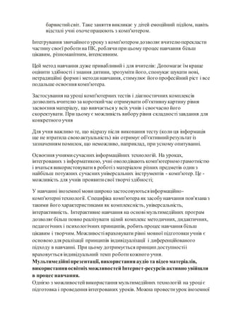 барвистийсвіт. Таке заняття викликає у дітей емоційний підйом, навіть
відсталі учні охочепрацюють з комп'ютером.
Інтегрування звичайного урокуз комп'ютером дозволяє вчителю перекласти
частину своєї роботина ПК, роблячиприцьому процес навчання більш
цікавим, різноманітним, інтенсивним.
Цей метод навчання дуже привабливий і для вчителів: Допомагає їм краще
оцінити здібності і знання дитини, зрозуміти його, спонукає шукати нові,
нетрадиційні формиі методинавчання, стимулює його професійний ріст і все
подальше освоєння комп'ютера.
Застосування на уроці комп'ютерних тестів і діагностичних комплексів
дозволить вчителю за короткийчас отримувати об'єктивнукартину рівня
засвоєння матеріалу, що вивчається у всіх учнів і своєчасно його
скоректувати. При цьому є можливість виборурівня складностізавдання для
конкретного учня
Для учня важливо те, що відразу після виконання тесту (коли ця інформація
ще не втратила своюактуальність) він отримує об'єктивнийрезультат із
зазначенням помилок, що неможливо, наприклад, при усному опитуванні.
Освоєння учнямисучасних інформаційних технологій. На уроках,
інтегрованих з інформатикою, учні оволодівають комп'ютерною грамотністю
і вчаться використовуватив роботіз матеріалом різних предметів одинз
найбільш потужних сучаснихуніверсальних інструментів - комп'ютер. Це -
можливість для учнів проявитисвої творчіздібності;
У навчанні іноземної мови широко застосовуютьсяінформаційно-
комп'ютернітехнології. Специфіка комп'ютера як засобунавчання пов'язаназ
такими його характеристиками як комплексність, універсальність,
інтерактивність. Інтерактивне навчання на основімультимедійних програм
дозволяєбільш повно реалізувати цілий комплекс методичних, дидактичних,
педагогічних і психологічних принципів, робить процес навчання більш
цікавим і творчим. Можливостівраховувати рівні мовної підготовкиучнів є
основоюдля реалізації принципів індивідуалізації і диференційованого
підходу в навчанні. При цьому дотримується принципдоступностіі
враховується індивідуальний темп роботикожного учня.
Мультимедійніпрезентації, використанняаудіо та відео матеріалів,
використанняосвітніхможливостей Інтернет-ресурсівактивно увійшли
в процес навчання.
Однією з можливостейвикористання мультимедійних технологій на уроціє
підготовка і проведення інтегрованих уроків. Можна провестиурок іноземної
 