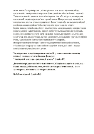 мови в комп'ютерномукласі, підготувавши для цього мультимедійну
презентацію з яскравим відеорядом (ілюстраціями, відеокліпами, звуком).
Таку презентацію вчитель може підготувати сам або доручитистворення
презентації учням середньоїчистаршої ланки. Ця презентація може бути
використанапід час проведення різних форм уроків або як мультимедійний
посібник для самостійної роботиучнів при підготовці до уроку.
Більш дієвим способом роботиз комп'ютером можнавважати використання
підготовлених з урахуванням певних вимог мультимедійних презентацій,
коли вони використовують на уроці екран-дошку, проектор і всього один
комп'ютер для демонстрації. Це дає можливість фокусувати увагу всієї групи
учнів, здійснювати повтор демонстрованогоматеріалу.
Використання презентацій - це необхідна умова успішності навчання,
оскільки без інтересу до поповнення відсутніх знань, без уяви і емоцій
немислима творчадіяльність учня.
Застосування комп’ютернихтехнологій у навчально-виховному
процесі допомагає реалізувати формулу
“Успішний учитель – успішний учень ” (слайд 13)
Дитяча природа ясно вимагаєнаочності. Якщо ви входите в клас, від
якого важко добитисяслова,почніть показувати малюнки,і клас
заговорить, а головне, заговорить вільно.
К.Д.Ушинський (слайд14)
 