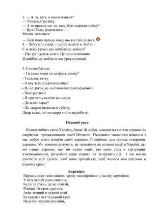 3. — А ти, тату, в школі вчився?
— Учився, Сергійку.
— А то правда, що ти, тату, був одержав двійку?
— Було Таке, траплялося...—
Малий засміявся:
— Тодімама правду каже, що я в тебе вдався.
4. – Хочу я спитати, – просить мати в Люби. –
Є ж якісь уроки, що найбільше любиш?
– Що тут думать довго. Це простепитання.
Я найбільше люблю в нас урокостанній.
5. Спитав батько:
- Ти склав іспит на шофера, синку?
- Та склав, татку.
- А яку ж ти одержав оцінку?
- Не одержав, не поставив інструктор нічого.
- Чого раптом?
- Я з розгонуналетів на нього.
- Де ж він зараз?
- До лікарні відвезли в суботу.
Лікар каже, що не скоро вийде на роботу.
Перший урок
Коженлюбить свою Україну, бажає їй добра, намагається стати справжнім
патріотом і громадянином своєї Вітчизни. Основним завданням кожного з
нас добре знати історію своєї держави, її коріння, сам процес створення
держави. Ми повинні розуміти, не зважаючи на останні події в Україні, що
ми єдина держава, що ми єдина нація, що наша сила в гуртуванні,
взаємодопомозі, розумінні один одного та толерантності. І ми маємо
докласти всіх зусиль, щоб вона процвітала, щоб жилося нам щасливо в
рідному краю.
Акровірш
Перше слово теми нашого уроку зашифровано у цьому акровірші:
У всіх людей одна святиня,
Куди не глянь, де не спитай,
Рідніша їм своя пустиня,
Аніж земний в чужині край.
Їм красить все їх рідний край.
Нема без кореня рослини,
 