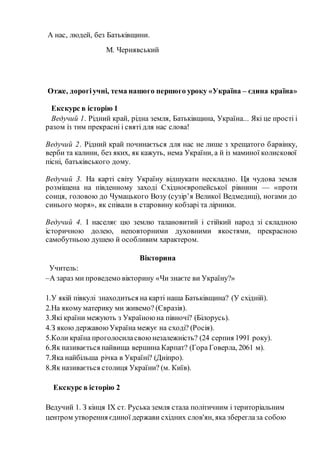 А нас, людей, без Батьківщини.
М. Чернявський
Отже, дорогіучні, тема нашого першого уроку «Україна – єдина країна»
Екскурс в історію 1
Ведучий 1. Рідний край, рідна земля, Батьківщина, Україна... Які це прості і
разом із тим прекрасні і святі для нас слова!
Ведучий 2. Рідний край починається для нас не лише з хрещатого барвінку,
верби та калини, без яких, як кажуть, нема України, а й із маминої колискової
пісні, батьківського дому.
Ведучий 3. На карті світу Україну відшукати нескладно. Ця чудова земля
розміщена на південному заході Східноєвропейської рівнини — «проти
сонця, головою до Чумацького Возу (сузір’я Великої Ведмедиці), ногами до
синього моря», як співали в старовину кобзарі та лірники.
Ведучий 4. І населяє цю землю талановитий і стійкий народ зі складною
історичною долею, неповторними духовними якостями, прекрасною
самобутньою душею й особливим характером.
Вікторина
Учитель:
–А зараз ми проведемо вікторину «Чи знаєте ви Україну?»
1.У якій півкулі знаходиться на карті наша Батьківщина? (У східній).
2.На якому материку ми живемо? (Євразія).
3.Які країни межують з Україною на півночі? (Білорусь).
4.З якою державоюУкраїна межує на сході? (Росія).
5.Коли країна проголосиласвою незалежність? (24 серпня 1991 року).
6.Як називається найвища вершина Карпат? (Гора Говерла, 2061 м).
7.Яка найбільша річка в Україні? (Дніпро).
8.Як називається столиця України? (м. Київ).
Екскурс в історію 2
Ведучий 1. З кінця IX ст. Руська земля стала політичним і територіальним
центром утворення єдиної держави східних слов'ян, яка збереглаза собою
 