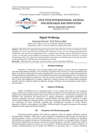 VIVA-Tech International Journal for Research and Innovation Volume 1, Issue 4 (2021)
ISSN(Online): 2581-7280
VIVA Institute of Technology
9th
National Conference onRole of Engineers in Nation Building – 2021 (NCRENB-2021)
1
Digital Wellbeing
Sanmesh Sawant1
, Prof.Neha Lodhe2
1
(Department of MCA, University of Mumbai, Maharashtra,India)
2
(Department of MCA, University of Mumbai, Maharashtra,India)
__________________________________________________________________________________________
Abstract : Innovation for supporting prosperity has for quite some time been a focus on numerous orders,
including PC science, brain research, and human-PC connection. In any case, the meaning of prosperity isn't
continuously clear and this has suggestions for how we plan for and evaluate advances that intend to cultivate
it. Here, we talk about current meanings of prosperity and how it relates with and now and then is a result of
self-amazing quality. We at that point centeraround how innovations can uphold prosperity through encounters
of self-amazing quality, finishing with conceivable future bearings.
Keywords – Digital,positive technology, self-transcendence, techno-spirituality, Wellbeing
I. Defining Wellbeing
Prosperity or "being great" isn't all around characterized, making it trying to plan for computerized
innovation that underpins prosperity. Calvo and Peters [4] propose that one draws on various hypothetical focal
points of prosperity relying upon the project. Simultaneously, any task on prosperity ought to be grounded in
existing examination and hypothesis or, in all likelihood hazard hurt. Emotional prosperity, how one thinks they
are getting along throughout everyday life, is for the most part contained life fulfilment, presence of positive
state of mind, and nonappearance of negative disposition. Numerous analysts have utilized abstract prosperity
quantifies that have indicated significant legitimacy through verification with neuroimaging, natural markers,
and self-reports.
II. Models of Wellbeing
Models of Wellbeing From a hypothetical point of view, analysts have built up a few prosperity
models. Positive brain science was first presented by Rogers and Maslow [12] and afterward exactly created by
Seligman and Csikszentmihalyi.Positive brain science works on three levels: 1) emotional joy, prosperity, life
fulfilment, love, expectation, and improvement; 2) singular genuineness, courage,future-mindedness, self-
assurance, pardoning, innovation, shrewdness, relational abilities, and high ability; 3) gathering or cultural
creation and development of important positive connections and positive organizations, and encouraging those
city excellencies for better citizenship, expanded duty, charitableness, resistance of variety, fairness,
opportunity, affability, correspondence, and balance. Different models of prosperity incorporate self-assurance
hypothesis and the expand and-fabricate theory[7].
III. Prosperity and Self-amazing quality
Self-amazing quality identifies with numerous comparative ideas, for example, edification, arousing,
and supernatural encounters. While there is some contradiction encompassing explicit results and meanings of
self-transcendence, Yaden et al.may best catch the substance of every one of these definitions as diminished
self-notability and expanded sensations of connectedness to others and one's environmental factors. Sufficient
proof exists for prosperity as an associate and result of self-amazing quality—see audit. The prosperity results of
self-amazing quality incorporate, however are not restricted to, mental and physical prosperity, supportive of
sociality, self-administration, and life quality and fulfilment. In grown-ups, there is a positive connection
 
