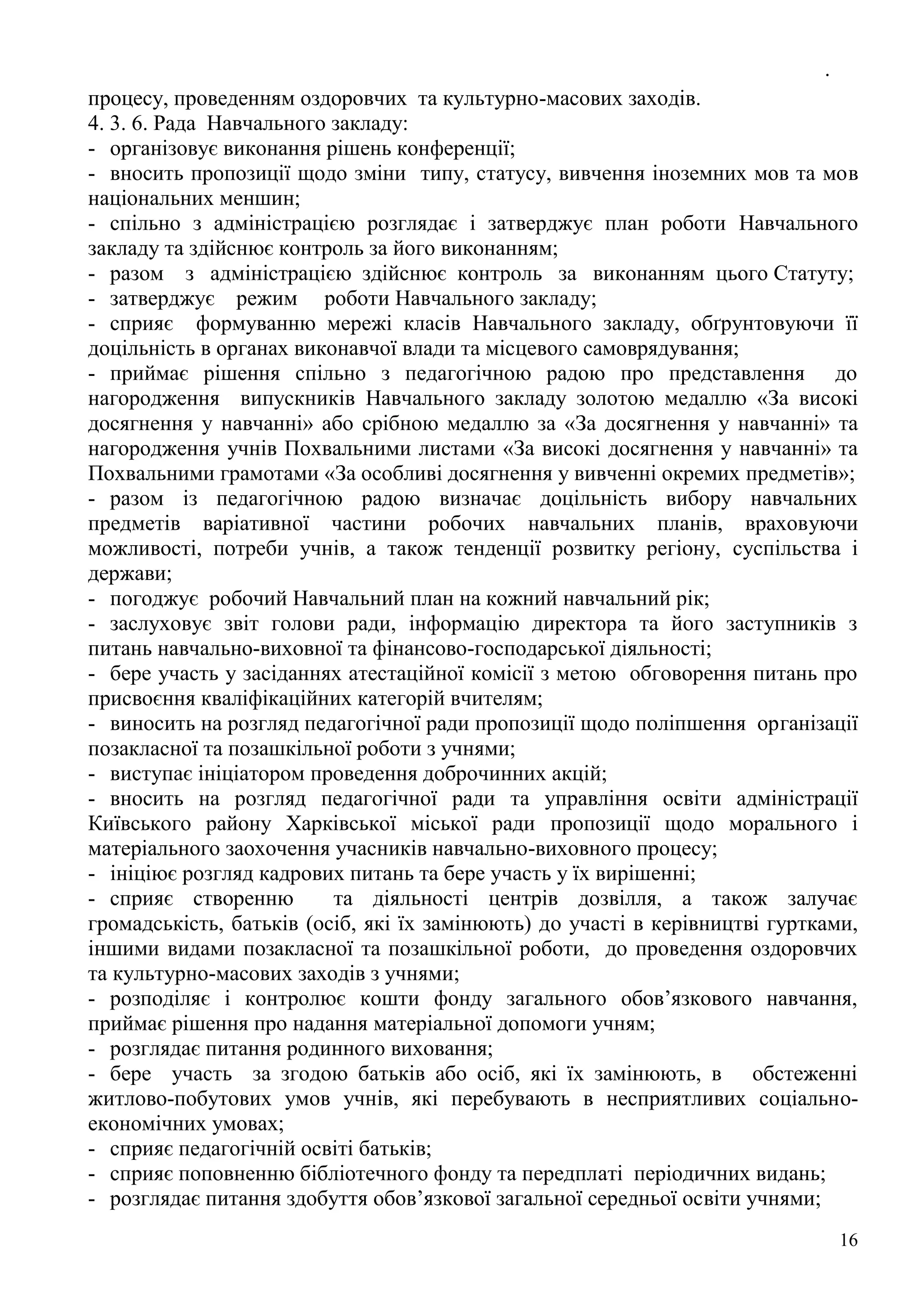 .
16
процесу, проведенням оздоровчих та культурно-масових заходів.
4. 3. 6. Рада Навчального закладу:
- організовує виконання рішень конференції;
- вносить пропозиції щодо зміни типу, статусу, вивчення іноземних мов та мов
національних меншин;
- спільно з адміністрацією розглядає і затверджує план роботи Навчального
закладу та здійснює контроль за його виконанням;
- разом з адміністрацією здійснює контроль за виконанням цього Статуту;
- затверджує режим роботи Навчального закладу;
- сприяє формуванню мережі класів Навчального закладу, обґрунтовуючи її
доцільність в органах виконавчої влади та місцевого самоврядування;
- приймає рішення спільно з педагогічною радою про представлення до
нагородження випускників Навчального закладу золотою медаллю «За високі
досягнення у навчанні» або срібною медаллю за «За досягнення у навчанні» та
нагородження учнів Похвальними листами «За високі досягнення у навчанні» та
Похвальними грамотами «За особливі досягнення у вивченні окремих предметів»;
- разом із педагогічною радою визначає доцільність вибору навчальних
предметів варіативної частини робочих навчальних планів, враховуючи
можливості, потреби учнів, а також тенденції розвитку регіону, суспільства і
держави;
- погоджує робочий Навчальний план на кожний навчальний рік;
- заслуховує звіт голови ради, інформацію директора та його заступників з
питань навчально-виховної та фінансово-господарської діяльності;
- бере участь у засіданнях атестаційної комісії з метою обговорення питань про
присвоєння кваліфікаційних категорій вчителям;
- виносить на розгляд педагогічної ради пропозиції щодо поліпшення організації
позакласної та позашкільної роботи з учнями;
- виступає ініціатором проведення доброчинних акцій;
- вносить на розгляд педагогічної ради та управління освіти адміністрації
Київського району Харківської міської ради пропозиції щодо морального і
матеріального заохочення учасників навчально-виховного процесу;
- ініціює розгляд кадрових питань та бере участь у їх вирішенні;
- сприяє створенню та діяльності центрів дозвілля, а також залучає
громадськість, батьків (осіб, які їх замінюють) до участі в керівництві гуртками,
іншими видами позакласної та позашкільної роботи, до проведення оздоровчих
та культурно-масових заходів з учнями;
- розподіляє і контролює кошти фонду загального обов’язкового навчання,
приймає рішення про надання матеріальної допомоги учням;
- розглядає питання родинного виховання;
- бере участь за згодою батьків або осіб, які їх замінюють, в обстеженні
житлово-побутових умов учнів, які перебувають в несприятливих соціально-
економічних умовах;
- сприяє педагогічній освіті батьків;
- сприяє поповненню бібліотечного фонду та передплаті періодичних видань;
- розглядає питання здобуття обов’язкової загальної середньої освіти учнями;
 