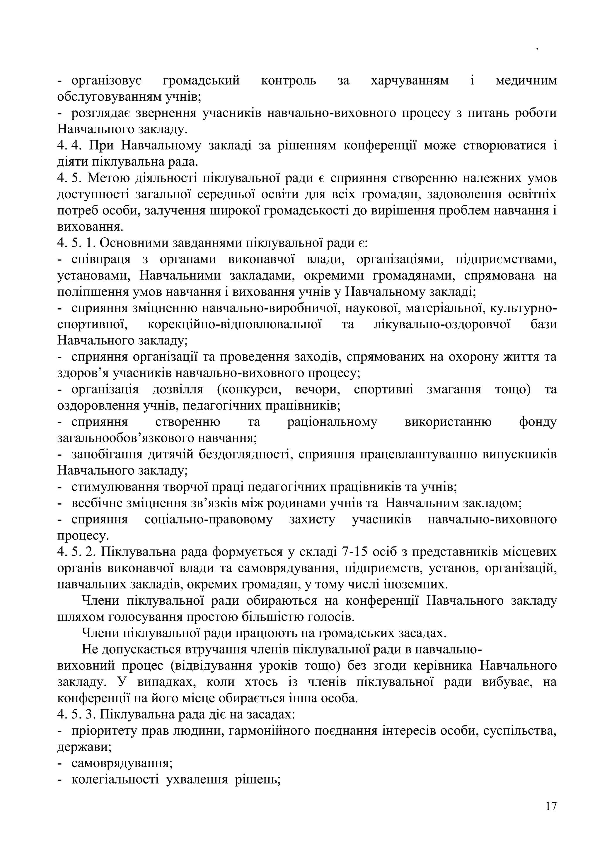.
17
- організовує громадський контроль за харчуванням і медичним
обслуговуванням учнів;
- розглядає звернення учасників навчально-виховного процесу з питань роботи
Навчального закладу.
4. 4. При Навчальному закладі за рішенням конференції може створюватися і
діяти піклувальна рада.
4. 5. Метою діяльності піклувальної ради є сприяння створенню належних умов
доступності загальної середньої освіти для всіх громадян, задоволення освітніх
потреб особи, залучення широкої громадськості до вирішення проблем навчання і
виховання.
4. 5. 1. Основними завданнями піклувальної ради є:
- співпраця з органами виконавчої влади, організаціями, підприємствами,
установами, Навчальними закладами, окремими громадянами, спрямована на
поліпшення умов навчання і виховання учнів у Навчальному закладі;
- сприяння зміцненню навчально-виробничої, наукової, матеріальної, культурно-
спортивної, корекційно-відновлювальної та лікувально-оздоровчої бази
Навчального закладу;
- сприяння організації та проведення заходів, спрямованих на охорону життя та
здоров’я учасників навчально-виховного процесу;
- організація дозвілля (конкурси, вечори, спортивні змагання тощо) та
оздоровлення учнів, педагогічних працівників;
- сприяння створенню та раціональному використанню фонду
загальнообов’язкового навчання;
- запобігання дитячій бездоглядності, сприяння працевлаштуванню випускників
Навчального закладу;
- стимулювання творчої праці педагогічних працівників та учнів;
- всебічне зміцнення зв’язків між родинами учнів та Навчальним закладом;
- сприяння соціально-правовому захисту учасників навчально-виховного
процесу.
4. 5. 2. Піклувальна рада формується у складі 7-15 осіб з представників місцевих
органів виконавчої влади та самоврядування, підприємств, установ, організацій,
навчальних закладів, окремих громадян, у тому числі іноземних.
Члени піклувальної ради обираються на конференції Навчального закладу
шляхом голосування простою більшістю голосів.
Члени піклувальної ради працюють на громадських засадах.
Не допускається втручання членів піклувальної ради в навчально-
виховний процес (відвідування уроків тощо) без згоди керівника Навчального
закладу. У випадках, коли хтось із членів піклувальної ради вибуває, на
конференції на його місце обирається інша особа.
4. 5. 3. Піклувальна рада діє на засадах:
- пріоритету прав людини, гармонійного поєднання інтересів особи, суспільства,
держави;
- самоврядування;
- колегіальності ухвалення рішень;
 