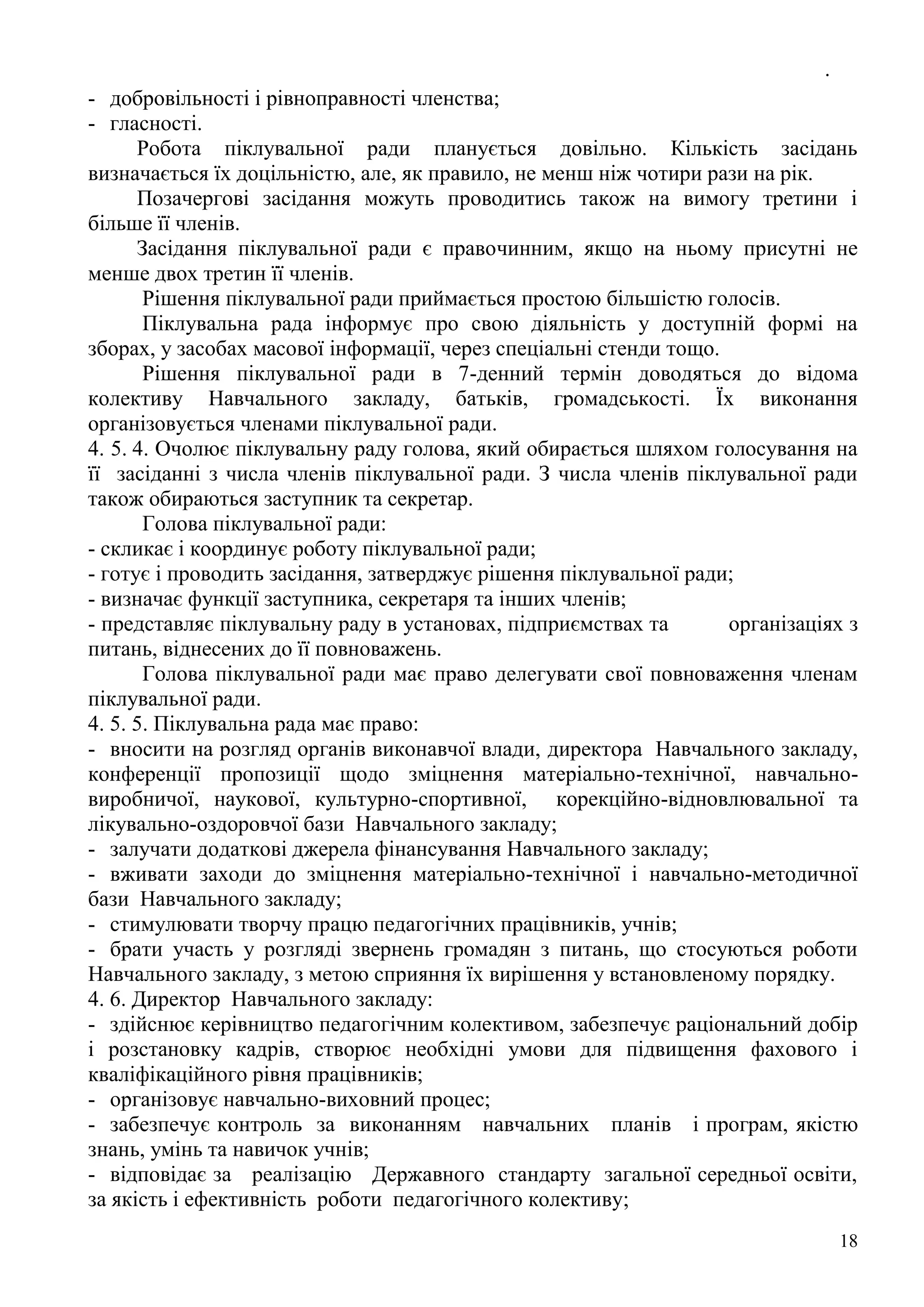 .
18
- добровільності і рівноправності членства;
- гласності.
Робота піклувальної ради планується довільно. Кількість засідань
визначається їх доцільністю, але, як правило, не менш ніж чотири рази на рік.
Позачергові засідання можуть проводитись також на вимогу третини і
більше її членів.
Засідання піклувальної ради є правочинним, якщо на ньому присутні не
менше двох третин її членів.
Рішення піклувальної ради приймається простою більшістю голосів.
Піклувальна рада інформує про свою діяльність у доступній формі на
зборах, у засобах масової інформації, через спеціальні стенди тощо.
Рішення піклувальної ради в 7-денний термін доводяться до відома
колективу Навчального закладу, батьків, громадськості. Їх виконання
організовується членами піклувальної ради.
4. 5. 4. Очолює піклувальну раду голова, який обирається шляхом голосування на
її засіданні з числа членів піклувальної ради. З числа членів піклувальної ради
також обираються заступник та секретар.
Голова піклувальної ради:
- скликає і координує роботу піклувальної ради;
- готує і проводить засідання, затверджує рішення піклувальної ради;
- визначає функції заступника, секретаря та інших членів;
- представляє піклувальну раду в установах, підприємствах та організаціях з
питань, віднесених до її повноважень.
Голова піклувальної ради має право делегувати свої повноваження членам
піклувальної ради.
4. 5. 5. Піклувальна рада має право:
- вносити на розгляд органів виконавчої влади, директора Навчального закладу,
конференції пропозиції щодо зміцнення матеріально-технічної, навчально-
виробничої, наукової, культурно-спортивної, корекційно-відновлювальної та
лікувально-оздоровчої бази Навчального закладу;
- залучати додаткові джерела фінансування Навчального закладу;
- вживати заходи до зміцнення матеріально-технічної і навчально-методичної
бази Навчального закладу;
- стимулювати творчу працю педагогічних працівників, учнів;
- брати участь у розгляді звернень громадян з питань, що стосуються роботи
Навчального закладу, з метою сприяння їх вирішення у встановленому порядку.
4. 6. Директор Навчального закладу:
- здійснює керівництво педагогічним колективом, забезпечує раціональний добір
і розстановку кадрів, створює необхідні умови для підвищення фахового і
кваліфікаційного рівня працівників;
- організовує навчально-виховний процес;
- забезпечує контроль за виконанням навчальних планів і програм, якістю
знань, умінь та навичок учнів;
- відповідає за реалізацію Державного стандарту загальної середньої освіти,
за якість і ефективність роботи педагогічного колективу;
 