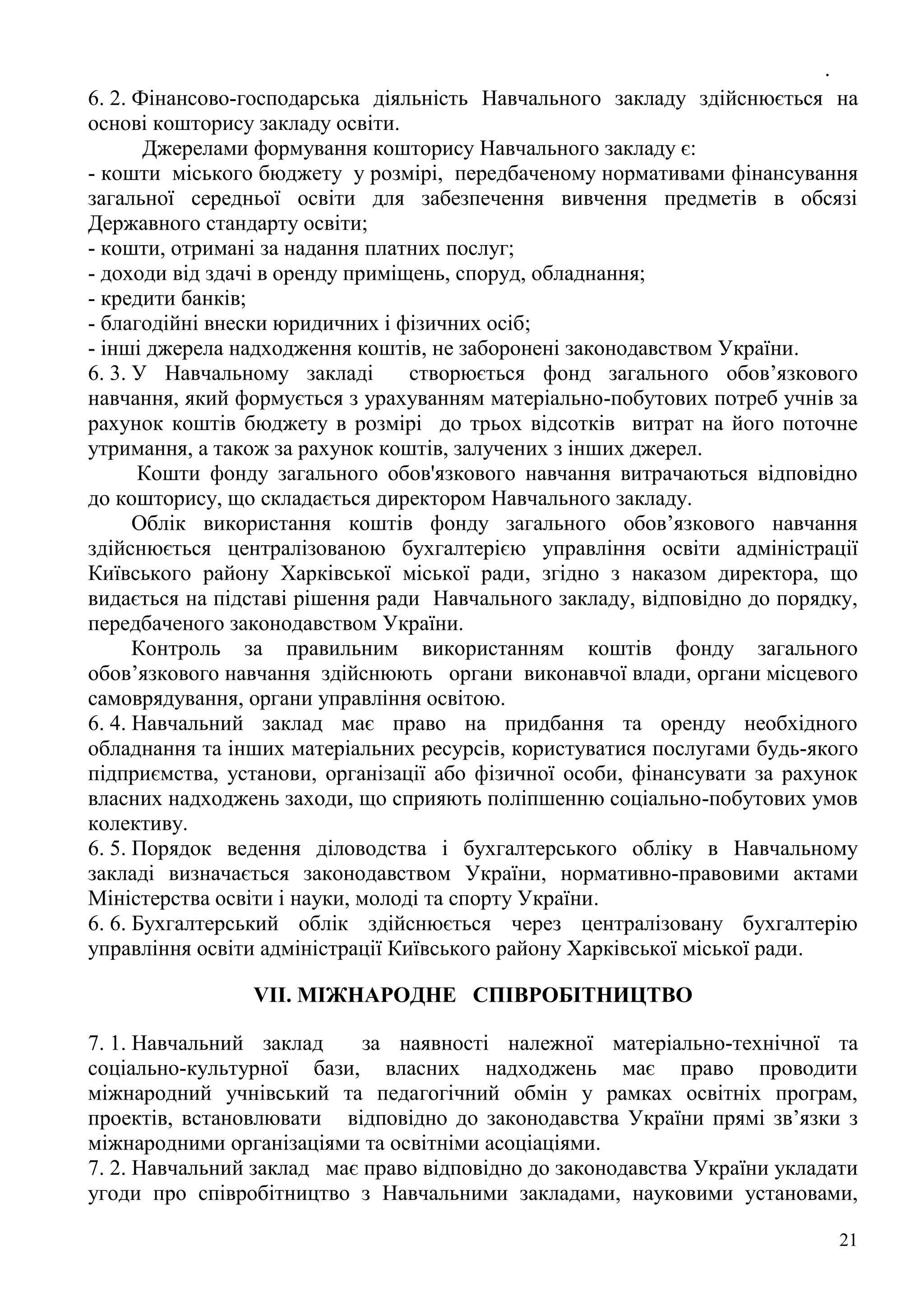 .
21
6. 2. Фінансово-господарська діяльність Навчального закладу здійснюється на
основі кошторису закладу освіти.
Джерелами формування кошторису Навчального закладу є:
- кошти міського бюджету у розмірі, передбаченому нормативами фінансування
загальної середньої освіти для забезпечення вивчення предметів в обсязі
Державного стандарту освіти;
- кошти, отримані за надання платних послуг;
- доходи від здачі в оренду приміщень, споруд, обладнання;
- кредити банків;
- благодійні внески юридичних і фізичних осіб;
- інші джерела надходження коштів, не заборонені законодавством України.
6. 3. У Навчальному закладі створюється фонд загального обов’язкового
навчання, який формується з урахуванням матеріально-побутових потреб учнів за
рахунок коштів бюджету в розмірі до трьох відсотків витрат на його поточне
утримання, а також за рахунок коштів, залучених з інших джерел.
Кошти фонду загального обов'язкового навчання витрачаються відповідно
до кошторису, що складається директором Навчального закладу.
Облік використання коштів фонду загального обов’язкового навчання
здійснюється централізованою бухгалтерією управління освіти адміністрації
Київського району Харківської міської ради, згідно з наказом директора, що
видається на підставі рішення ради Навчального закладу, відповідно до порядку,
передбаченого законодавством України.
Контроль за правильним використанням коштів фонду загального
обов’язкового навчання здійснюють органи виконавчої влади, органи місцевого
самоврядування, органи управління освітою.
6. 4. Навчальний заклад має право на придбання та оренду необхідного
обладнання та інших матеріальних ресурсів, користуватися послугами будь-якого
підприємства, установи, організації або фізичної особи, фінансувати за рахунок
власних надходжень заходи, що сприяють поліпшенню соціально-побутових умов
колективу.
6. 5. Порядок ведення діловодства і бухгалтерського обліку в Навчальному
закладі визначається законодавством України, нормативно-правовими актами
Міністерства освіти і науки, молоді та спорту України.
6. 6. Бухгалтерський облік здійснюється через централізовану бухгалтерію
управління освіти адміністрації Київського району Харківської міської ради.
VII. МІЖНАРОДНЕ СПІВРОБІТНИЦТВО
7. 1. Навчальний заклад за наявності належної матеріально-технічної та
соціально-культурної бази, власних надходжень має право проводити
міжнародний учнівський та педагогічний обмін у рамках освітніх програм,
проектів, встановлювати відповідно до законодавства України прямі зв’язки з
міжнародними організаціями та освітніми асоціаціями.
7. 2. Навчальний заклад має право відповідно до законодавства України укладати
угоди про співробітництво з Навчальними закладами, науковими установами,
 
