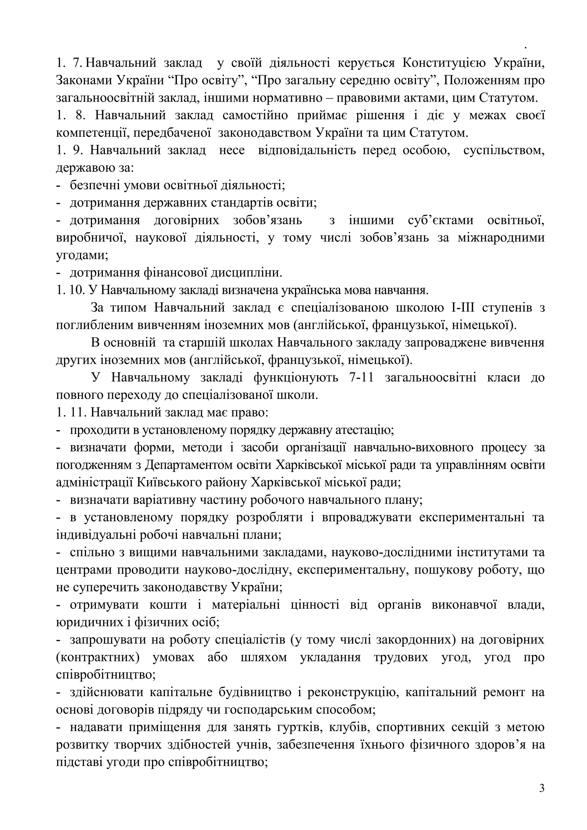 .
3
1. 7. Навчальний заклад у своїй діяльності керується Конституцією України,
Законами України “Про освіту”, “Про загальну середню освіту”, Положенням про
загальноосвітній заклад, іншими нормативно – правовими актами, цим Статутом.
1. 8. Навчальний заклад самостійно приймає рішення і діє у межах своєї
компетенції, передбаченої законодавством України та цим Статутом.
1. 9. Навчальний заклад несе відповідальність перед особою, суспільством,
державою за:
- безпечні умови освітньої діяльності;
- дотримання державних стандартів освіти;
- дотримання договірних зобов’язань з іншими суб’єктами освітньої,
виробничої, наукової діяльності, у тому числі зобов’язань за міжнародними
угодами;
- дотримання фінансової дисципліни.
1. 10. У Навчальному закладі визначена українська мова навчання.
За типом Навчальний заклад є спеціалізованою школою І-ІІІ ступенів з
поглибленим вивченням іноземних мов (англійської, французької, німецької).
В основній та старшій школах Навчального закладу запроваджене вивчення
других іноземних мов (англійської, французької, німецької).
У Навчальному закладі функціонують 7-11 загальноосвітні класи до
повного переходу до спеціалізованої школи.
1. 11. Навчальний заклад має право:
- проходити в установленому порядку державну атестацію;
- визначати форми, методи і засоби організації навчально-виховного процесу за
погодженням з Департаментом освіти Харківської міської ради та управлінням освіти
адміністрації Київського району Харківської міської ради;
- визначати варіативну частину робочого навчального плану;
- в установленому порядку розробляти і впроваджувати експериментальні та
індивідуальні робочі навчальні плани;
- спільно з вищими навчальними закладами, науково-дослідними інститутами та
центрами проводити науково-дослідну, експериментальну, пошукову роботу, що
не суперечить законодавству України;
- отримувати кошти і матеріальні цінності від органів виконавчої влади,
юридичних і фізичних осіб;
- запрошувати на роботу спеціалістів (у тому числі закордонних) на договірних
(контрактних) умовах або шляхом укладання трудових угод, угод про
співробітництво;
- здійснювати капітальне будівництво і реконструкцію, капітальний ремонт на
основі договорів підряду чи господарським способом;
- надавати приміщення для занять гуртків, клубів, спортивних секцій з метою
розвитку творчих здібностей учнів, забезпечення їхнього фізичного здоров’я на
підставі угоди про співробітництво;
 