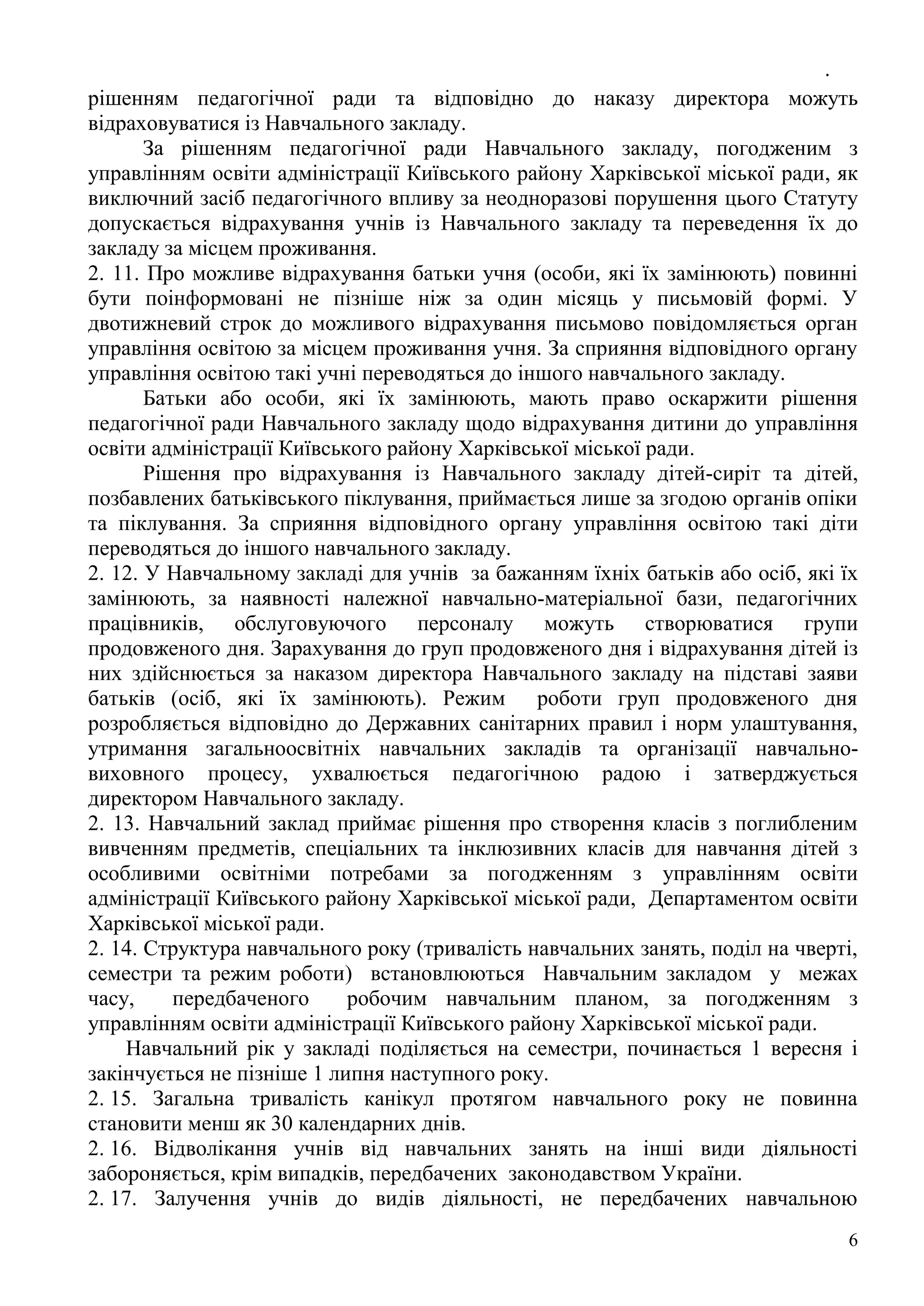 .
6
рішенням педагогічної ради та відповідно до наказу директора можуть
відраховуватися із Навчального закладу.
За рішенням педагогічної ради Навчального закладу, погодженим з
управлінням освіти адміністрації Київського району Харківської міської ради, як
виключний засіб педагогічного впливу за неодноразові порушення цього Статуту
допускається відрахування учнів із Навчального закладу та переведення їх до
закладу за місцем проживання.
2. 11. Про можливе відрахування батьки учня (особи, які їх замінюють) повинні
бути поінформовані не пізніше ніж за один місяць у письмовій формі. У
двотижневий строк до можливого відрахування письмово повідомляється орган
управління освітою за місцем проживання учня. За сприяння відповідного органу
управління освітою такі учні переводяться до іншого навчального закладу.
Батьки або особи, які їх замінюють, мають право оскаржити рішення
педагогічної ради Навчального закладу щодо відрахування дитини до управління
освіти адміністрації Київського району Харківської міської ради.
Рішення про відрахування із Навчального закладу дітей-сиріт та дітей,
позбавлених батьківського піклування, приймається лише за згодою органів опіки
та піклування. За сприяння відповідного органу управління освітою такі діти
переводяться до іншого навчального закладу.
2. 12. У Навчальному закладі для учнів за бажанням їхніх батьків або осіб, які їх
замінюють, за наявності належної навчально-матеріальної бази, педагогічних
працівників, обслуговуючого персоналу можуть створюватися групи
продовженого дня. Зарахування до груп продовженого дня і відрахування дітей із
них здійснюється за наказом директора Навчального закладу на підставі заяви
батьків (осіб, які їх замінюють). Режим роботи груп продовженого дня
розробляється відповідно до Державних санітарних правил і норм улаштування,
утримання загальноосвітніх навчальних закладів та організації навчально-
виховного процесу, ухвалюється педагогічною радою і затверджується
директором Навчального закладу.
2. 13. Навчальний заклад приймає рішення про створення класів з поглибленим
вивченням предметів, спеціальних та інклюзивних класів для навчання дітей з
особливими освітніми потребами за погодженням з управлінням освіти
адміністрації Київського району Харківської міської ради, Департаментом освіти
Харківської міської ради.
2. 14. Структура навчального року (тривалість навчальних занять, поділ на чверті,
семестри та режим роботи) встановлюються Навчальним закладом у межах
часу, передбаченого робочим навчальним планом, за погодженням з
управлінням освіти адміністрації Київського району Харківської міської ради.
Навчальний рік у закладі поділяється на семестри, починається 1 вересня і
закінчується не пізніше 1 липня наступного року.
2. 15. Загальна тривалість канікул протягом навчального року не повинна
становити менш як 30 календарних днів.
2. 16. Відволікання учнів від навчальних занять на інші види діяльності
забороняється, крім випадків, передбачених законодавством України.
2. 17. Залучення учнів до видів діяльності, не передбачених навчальною
 