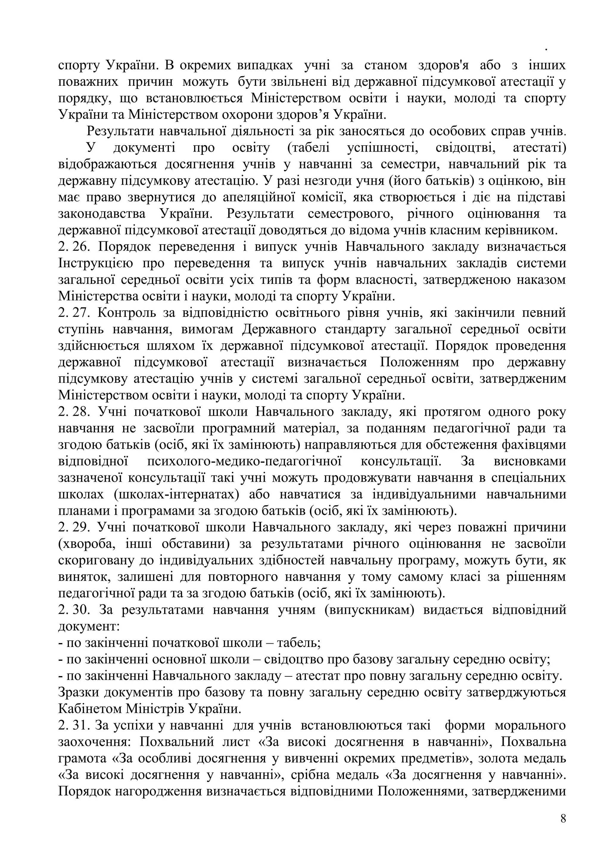 .
8
спорту України. В окремих випадках учні за станом здоров'я або з інших
поважних причин можуть бути звільнені від державної підсумкової атестації у
порядку, що встановлюється Міністерством освіти і науки, молоді та спорту
України та Міністерством охорони здоров’я України.
Результати навчальної діяльності за рік заносяться до особових справ учнів.
У документі про освіту (табелі успішності, свідоцтві, атестаті)
відображаються досягнення учнів у навчанні за семестри, навчальний рік та
державну підсумкову атестацію. У разі незгоди учня (його батьків) з оцінкою, він
має право звернутися до апеляційної комісії, яка створюється і діє на підставі
законодавства України. Результати семестрового, річного оцінювання та
державної підсумкової атестації доводяться до відома учнів класним керівником.
2. 26. Порядок переведення і випуск учнів Навчального закладу визначається
Інструкцією про переведення та випуск учнів навчальних закладів системи
загальної середньої освіти усіх типів та форм власності, затвердженою наказом
Міністерства освіти і науки, молоді та спорту України.
2. 27. Контроль за відповідністю освітнього рівня учнів, які закінчили певний
ступінь навчання, вимогам Державного стандарту загальної середньої освіти
здійснюється шляхом їх державної підсумкової атестації. Порядок проведення
державної підсумкової атестації визначається Положенням про державну
підсумкову атестацію учнів у системі загальної середньої освіти, затвердженим
Міністерством освіти і науки, молоді та спорту України.
2. 28. Учні початкової школи Навчального закладу, які протягом одного року
навчання не засвоїли програмний матеріал, за поданням педагогічної ради та
згодою батьків (осіб, які їх замінюють) направляються для обстеження фахівцями
відповідної психолого-медико-педагогічної консультації. За висновками
зазначеної консультації такі учні можуть продовжувати навчання в спеціальних
школах (школах-інтернатах) або навчатися за індивідуальними навчальними
планами і програмами за згодою батьків (осіб, які їх замінюють).
2. 29. Учні початкової школи Навчального закладу, які через поважні причини
(хвороба, інші обставини) за результатами річного оцінювання не засвоїли
скориговану до індивідуальних здібностей навчальну програму, можуть бути, як
виняток, залишені для повторного навчання у тому самому класі за рішенням
педагогічної ради та за згодою батьків (осіб, які їх замінюють).
2. 30. За результатами навчання учням (випускникам) видається відповідний
документ:
- по закінченні початкової школи – табель;
- по закінченні основної школи – свідоцтво про базову загальну середню освіту;
- по закінченні Навчального закладу – атестат про повну загальну середню освіту.
Зразки документів про базову та повну загальну середню освіту затверджуються
Кабінетом Міністрів України.
2. 31. За успіхи у навчанні для учнів встановлюються такі форми морального
заохочення: Похвальний лист «За високі досягнення в навчанні», Похвальна
грамота «За особливі досягнення у вивченні окремих предметів», золота медаль
«За високі досягнення у навчанні», срібна медаль «За досягнення у навчанні».
Порядок нагородження визначається відповідними Положеннями, затвердженими
 