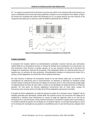 TÉCNICAS DE DEMODULACIÓN PARA SEÑALES BFSK
44
Revista Telem@tica. Vol. 13. No. 3, septiembre-diciembre, 2014. ISSN 1729-3804
En 14
se sugiere la supresión de los términos recursivos para 𝛽[𝑛] en las relaciones (8), esto favorece una
menor sensibilidad a los errores del vector gradiente y conlleva a una convergencia más rápida. La figura
10 muestra los resultados del análisis del parámetro en (7), se puede apreciar que esta solución es de
respuesta lenta dado que no alcanza el valor de 8000 Hz partiendo de los 3000 Hz.
Figura 10. Recuperación de la frecuencia instantánea con sistema IIR.
CONCLUSIONES
A excepción del receptor óptimo los demoduladores analizados muestran técnicas para demodular
señales BFSK sin la necesidad de conocer el Tiempo de Símbolo de la modulación ni el sincronismo con
este parámetro. Estas técnicas se pueden agrupar en las que necesitan conocer de la frecuencia de
trabajo de la modulación: Detector de Envolvente, Filtro Adaptativo Notch con señal de referencia, y en
aquellas que no necesitan de este parámetro: Demoduladores basados en autosincronía (Lazos PLL y
Costas), y Filtro Adaptativo en versión FIR e IIR sin señal de referencia.
De estas técnicas el detector de envolvente resulta la vía más directa dado que no necesita de la
convergencia de coeficientes para su funcionamiento, no obstante su aplicación en hardware puede
resultar costosa cuando las frecuencias de trabajo son cercanas entre sí, esta característica puede exigir
la implementación de filtros de alto orden y limitar así las facilidades de implementación en FPGA por
ejemplo. Por otra parte, las técnicas adaptativas funcionarían bien en estos casos, aunque las
frecuencias sean cercanas entre sí el orden de los filtros adaptativos permanece invariable.
El empleo de filtros adaptativos sin señal de referencia resulta ser la variante menos ''exigente'' de los
métodos aplicados para demodular señales BFSK. No necesita conocer las frecuencias de trabajo de la
modulación y tampoco tiene limitaciones en cuanto al rango de enganche como es el caso de las
estructuras PLL o Lazo de Costas, incluso intenta maximizar la correlación cruzada entre lo que predice y
lo recibido tratando de igualar los resultados de un detector óptimo. Su principal desventaja se centra
en los tiempos de convergencia que pueden ser prohibitivos para el caso de frecuencias alejadas entre
sí.
 
