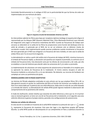 Jorge Torres Gómez
39
Revista Telem@tica. Vol. 13. No. 3, septiembre-diciembre, 2014. ISSN 1729-3804
Controlado Numéricamente) es el análogo al VCO con la particularidad de que las formas de onda son
implementadas con una memoria de datos.
Figura 4. Esquema circuital del demodulador dinámico con NCO.
Se intercambian además los filtros paso-bajo por receptores óptimos (análogo al esquema de la figura 1)
representado por los bloques DMF (Dynamic Matched Filter, Filtro Macheado Dinámico) cuyo intervalo
de integración varía según la frecuencia instantánea del NCO. Cuando las frecuencias de trabajo sean
cercanas se obtendrán en la salida de los filtros las proyecciones como función del desfasaje entre las
señal de entrada y la generada por el NCO, de no ser así entonces solo se obtienen niveles de
correlación cruzada. Esta implementación puede acarrear problemas cuando inicialmente la frecuencia
del tono generado por el NCO sea ortogonal a la frecuencia del tono recibido, en este caso la salida de
ambos filtros será 0 y no ocurrirá el enganche.
La demodulación se realiza a partir del análisis de la frecuencia de trabajo del NCO, mientras transcurra
el símbolo de frecuencia rápida, su desviación será positiva con respecto al promedio, lo contrario con el
símbolo de frecuencia lenta. Esta desviación varía por los efectos de sincronización y de ruido, por ello
se establece un lazo de histéresis para decidir sobre las variaciones de Fc(n) sobre su promedio.
La implementación de soluciones con estos esquemas de autosincronía es favorable al no emplear para
su operación los valores de frecuencia de la modulación. El mismo sistema recupera el valor de
frecuencia mediante su estructura PLL y a la vez demodula. No obstante, sus recursos de hardware son
complejos así como sus parámetros de ajuste.
DEMODULADORES CON FILTRADO ADAPTATIVO
Las técnicas de filtrado adaptativo analizadas en este artículo son las que emplean filtros FIR o IIR. La
idea general consiste en ajustar los coeficientes del filtro en función de minimizar una medida de error.
Este error estará dado por la potencia de una señal diferencia, dada como la resta de una señal deseada
y la entrada del sistema. La demodulación de señales BFSK puede lograrse mediante la observación del
comportamiento de los parámetros del sistema.
A modo de clasificación, existen diseños que necesitan de señal referencia y otros que no. En el primer
caso es necesario generar un tono con una de las frecuencias de la modulación, en el segundo caso esta
señal de referencia la genera el propio sistema, parecido a las configuraciones de autosincronía.
Sistemas con señales de referencia
En esta sección se considera el muestreo de la señal BFSK mediante la sustitución de t por n =
t
fm
, donde
fm representa la frecuencia de muestreo. Esto para dar lugar a los algoritmos propios del tiempo
discreto. La señal BFSK puede ser descompuesta en sus componentes en fase y cuadratura durante su
 