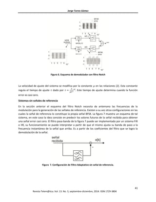 Jorge Torres Gómez
41
Revista Telem@tica. Vol. 13. No. 3, septiembre-diciembre, 2014. ISSN 1729-3804
Figura 6. Esquema de demodulador con filtro Notch
La velocidad de ajuste del sistema se modifica por la constante 𝜇 en las relaciones (2). Esta constante
regula el tiempo de ajuste 𝜏 dado por 𝜏 =
2
𝜇𝐶2
10
. Este tiempo de ajuste determina cuando la función
error es casi cero.
Sistemas sin señales de referencia
En la sección anterior el esquema del filtro Notch necesita de antemano las frecuencias de la
modulación para la generación de las señales de referencia. Existen a su vez otras configuraciones en las
cuales la señal de referencia lo constituye la propia señal BFSK. La figura 7 muestra un esquema de tal
sistema, en este caso la idea consiste en predecir los valores futuros de la señal recibida para obtener
una señal error casi cero. El filtro pasa-banda de la figura 7 puede ser implementado por un sistema FIR
o IIR, su funcionamiento se puede interpretar a partir de que el mismo ajusta su banda de paso a la
frecuencia instantánea de la señal que arriba. Es a partir de los coeficientes del filtro que se logra la
demodulación de la señal.
Figura 7. Configuración de Filtro Adaptativo sin señal de referencia.
 