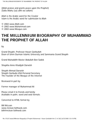 THE MILLENNIUM BIOGRAPHY OF MUHAMMAD THE PROPHET OF ALLAH




(Allah praises and grants peace upon the Prophet)
(Salla Allahu (sa) alihi wa sallam)

Allah is the Arabic word for the Creator
Islam is the Arabic word for submission to Allah

© 2002 www.Allah.com
© 2002 www.Muhammad.com
© 2002 www.Mosque.com


THE MILLENNIUM BIOGRAPHY OF MUHAMMAD
THE PROPHET OF ALLAH
by

Grand Shaykh, Professor Hasan Qaribullah
Dean of Umm Durman Islamic University and Sammania Grand Shaykh

Grand Muhaddith Master Abdullah Ben Sadek

Shaykha Anne Khadijah Darwish

Shaykh Ahmad Darwish
Shaykh Qaribulla USA Personal Secretary
The Founder of the Mosque of the Internet

Reviewed in part by

Former manager of Muhammad Ali

Please email it to friends and family
Available in palm, word and web formats

Converted to HTML format by

Bill McLean
www.mclean.faithweb.com
bill@mclean.faithweb.com


 file:///D|/E-books/Millenium Biography of Prophet Muhammad - Hasan Qaribullah.htm (1 of 365) [6/25/2008 3:54:18 PM]
 