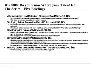 Why Acquisition and Retention Strategies Don’t Work (1Q ‘05) Why do current demographic trends require a fundamentally different approach to talent management?   This piece serves as a foundation for rest of the series Deploying Talent Across the Global Enterprise (2-3Q ‘05) Organizations increasingly need an enterprise-wide perspective of their talent needs and capabilities (current and projected) How do you build enterprise-wide talent models to achieve market flexibility? What is the role of offshoring? Developing the Future Workforce (2-3Q ‘05) Current demographic shifts, coupled with the speed and complexity of business, suggest that organizations must ramp up their development capabilities.  How do orgs create this capacity?  How does effective development occur? Connecting the Global Workforce (3-4Q ‘05) Knowledge workers are fast becoming intertwined in complex networks of global organizations, alliances, partnerships, where virtual relationships far outnumber face-to-face. What must leaders know about the nature of these networks and their interdependencies? What tools and approaches can they apply to understand and bolster the networks through which work gets done? Building Global Leadership Across the Talent Enterprise (3-4Q ‘05) What leadership capabilities are required to make all this happen? It’s 2008: Do you Know Where your Talent Is? The Series – Five Briefings 