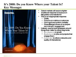 It’s 2008: Do you Know Where your Talent Is? Key Messages Talent markets will become tighter Traditional response is to focus on “acquisition and retention” This is an inappropriate response  Costly  Focus is on metrics or outcomes Command and control mentality Doesn’t target drivers of employee commitment / engagement Instead, need to build strategies around things that matter to critical segments: Development  or growth Deployment  on jobs and projects that engage them Connection  to others (networks and quality of interactions) 