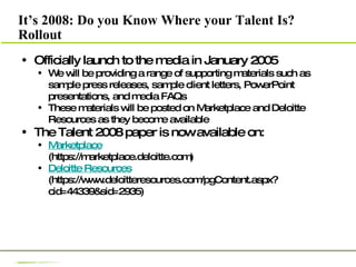 It’s 2008: Do you Know Where your Talent Is? Rollout Officially launch to the media in January 2005 We will be providing a range of supporting materials such as sample press releases, sample client letters, PowerPoint presentations, and media FAQs These materials will be posted on Marketplace and Deloitte Resources as they become available The Talent 2008 paper is now available on: Marketplace (https://marketplace.deloitte.com) Deloitte Resources  (https://www.deloitteresources.com/pgContent.aspx?cid=44339&sid=2935) 