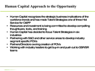 Human Capital recognizes the strategic business implications of the workforce trends and has made Talent Strategies one of three Hot Service for O&PP Resources and investment is being committed to develop compelling thoughtware, tools, and training Human Capital has decided to focus Talent Strategies in six industries Partnering with S&O and other service areas to develop industry segment specific POVs  Partners/Directors owning creation of POVs Working with industry leaders to get buy-in and push out to GSR/SR teams Human Capital Approach to the Opportunity 
