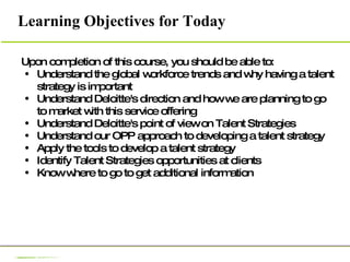 Upon completion of this course, you should be able to:  Understand the global workforce trends and why having a talent strategy is important Understand Deloitte's direction and how we are planning to go to market with this service offering Understand Deloitte's point of view on Talent Strategies Understand our OPP approach to developing a talent strategy Apply the tools to develop a talent strategy Identify Talent Strategies opportunities at clients  Know where to go to get additional information  Learning Objectives for Today 