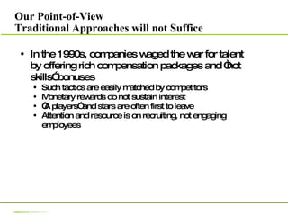 Our Point-of-View Traditional Approaches will not Suffice In the 1990s, companies waged the war for talent by offering rich compensation packages and “hot skills” bonuses Such tactics are easily matched by competitors Monetary rewards do not sustain interest “ A players” and stars are often first to leave Attention and resource is on recruiting, not engaging employees 