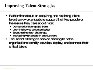 Improving Talent Strategies Rather than focus on acquiring and retaining talent, talent savvy organizations support their key people on the issues they care about most:  Doing work that engages them Learning how to do it even better Encountering fresh challenges Interacting with people in positive ways The Talent Strategies service offering to helps organizations identify, develop, deploy, and connect their critical talent 