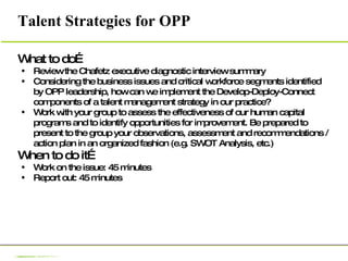 Talent Strategies for OPP What to do… Review the Chafetz executive diagnostic interview summary Considering the business issues and critical workforce segments identified by OPP leadership, how can we implement the Develop-Deploy-Connect components of a talent management strategy in our practice? Work with your group to assess the effectiveness of our human capital programs and to identify opportunities for improvement. Be prepared to present to the group your observations, assessment and recommendations / action plan in an organized fashion (e.g. SWOT Analysis, etc.)  When to do it… Work on the issue: 45 minutes Report out: 45 minutes 