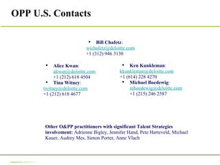 OPP U.S. Contacts Alice Kwan :  [email_address] +1 (212) 618 4504 Tina Witney :  [email_address] +1 (212) 618 4677 Ken Kunkleman : [email_address] +1 (614) 228 4270 Michael Boedewig :  [email_address] +1 (215) 246 2587 Other O&PP practitioners with significant Talent Strategies involvement:  Adrienne Bigley, Jennifer Hand, Pete Harteveld, Michael Kauer, Audrey Mes, Simon Porter, Anne Vlach Bill Chafetz : [email_address] +1 (312) 946 3130 