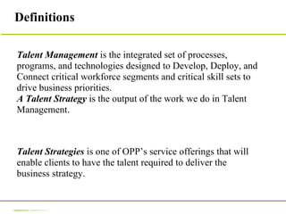 Definitions  Talent Management  is the integrated set of processes, programs, and technologies designed to Develop, Deploy, and Connect critical workforce segments and critical skill sets to drive business priorities.  A Talent Strategy  is the output of the work we do in Talent Management. Talent Strategies  is one of OPP’s service offerings that will enable clients to have the talent required to deliver the business strategy.  