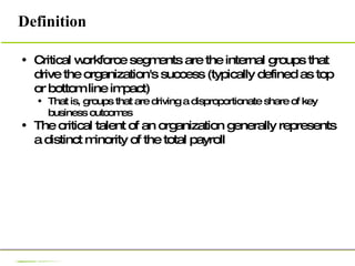 Definition Critical workforce segments are the internal groups that drive the organization's success (typically defined as top or bottom line impact) That is, groups that are driving a disproportionate share of key business outcomes The critical talent of an organization generally represents a distinct minority of the total payroll 