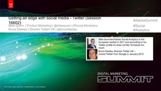 #AdobeSummi
                                                                                                                    t #Social


       Getting an edge with social media - Twitter (Session
                                                                                                              #AdobeSummit
       16602)
       Mike Quinn | Product Marketing | @mikequinn | #Social #Analytics                                       #Social
       Bruce Daisley | Director Twitter UK | @brucedaisley                                                    #Analytics

                                                                              Mike launched Adobe Social Analytics to the
                                                                              European market in 2011 and according to his
                                                                              Twitter profile he does not like Tomatoes too
                                                                              much.
                                                                              Bruce Daisley, Director Twitter UK –
                                                                              Joined Twitter from Google in January 2012




© 2012 Adobe Systems Incorporated. All Rights Reserved. Adobe Confidential.
 