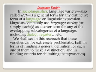 Language Variety:
In sociolinguistics, language variety—also
called lect—is a general term for any distinctive
form of a language or linguistic expression.
Linguists commonly use language variety (or
simply variety) as a cover term for any of the
overlapping subcategories of a language,
including dialect, register….etc.
We shall see in this reaseach that these
varieties can be extremely problematic, both in
terms of finiding a general definition for each
one of them to make a distinction, and in
finiding criteria for delimiting them(varieties).
 
