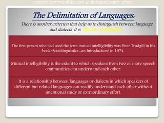 The Delimitation of Languages:
There is another criterion that help us to distinguish between language
and dialects it is Mutual intelligibility
speech communities can understand each other.
The first person who had used the term mutual intelligibility was Peter Trudgill in his
book “Sociolinguistics : an Introduction” in 1974.
Mutual intelligibility is the extent to which speakers from two or more speech
communities can understand each other.
It is a relationship between languages or dialects in which speakers of
different but related languages can readily understand each other without
intentional study or extraordinary effort.
 