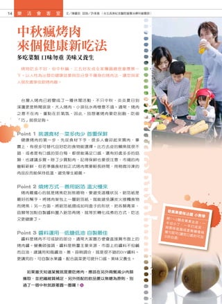 14   樂    活   會   客   室   文／陳麗茹 諮詢／許美雅 （台北長庚紀念醫院營養治療科營養師）




     中秋瘋烤肉
     來個健康新吃法
     多吃菜類 口味勿重 美味又養生
      烤物吃多不好，但中秋嘛，三五好友或全家團圓總是會應景一
     下。以人性為出發的健康誌要與您分享不傷身的烤肉法，讓您與家
     人朋友盡享佳節烤肉趣。



      台灣人烤肉已經變成了一種休閒活動，不只中秋，炎炎夏日到
     溪邊更是熱鬧滾滾，大人烤肉、小孩玩水再愜意不過。通常，烤肉
     之意不在肉，重點在於氣氛，因此，別想著烤肉要吃到飽，吃個
     「巧」就很足夠。


     Point 1 挑選食材─菜多肉少 首重保鮮
      健康烤肉的第一步，先從食材下手，很多人會卯起來買肉，事
     實上，有很多可替代且好吃的食物能選擇。比方去皮的鯛魚就很不
     錯，或者是有口感的筊白筍，都很能滿足口感，還有好處多多的菇
     類，也建議多買。除了少買點肉，記得保鮮也要很注意，市場的肉
     雖較新鮮，但若準備食材到正式烤肉需要較長時間，用稍微冷凍的
     肉品反而能保持低溫，避免孳生細菌。


     Point 2 燒烤方式─善用鋁箔 溫火慢來
      烤肉最擔心的就是烤焦吃到致癌物，要避免這種狀況，鋁箔紙是
     最好的幫手。將烤肉架包上一層鋁箔紙，就能避免讓炭火接觸食物
     而烤焦；另一方面，將鋁箔紙摺成如同盒子的形狀，把各類青菜、
     菇類等加點自製醬料置入鋁箔再烤，就等於轉化成煮的方式，吃法                           奇異果優
                                                                 格沾醬 小
                                                                      教學
     又更健康了。                                                  將1～2顆
                                                                    奇異果去
                                                             半切小丁            皮，一
                                                                    、一半打
                                                            與原味低            成泥，
                                                                    脂或是無
                                                                            糖優格
     Point 3 醬料運用─低鹽低油 自製最佳                                 攪勻即可
                                                                   (講 究 口 感
                                                                            的可加
                                                            少許白酒
      醬料是烤肉不可或缺的部分，通常大家圖方便會直接買市面上的                               )

     烤肉醬。營養師強調，醬料是熱量主要來源，市面上的醬料不但鹹
     而且油，建議用和風醬油、蔥、蒜稍調合，就是很不錯的DIY醬料。
     更講究的，可自製水果醬，配合蔬菜更可提升口感，美味又養生。


          如果當天知道某餐就是要吃烤肉，應該在另外兩餐減少肉類
         攝取，並把纖維質補足，另外搭配的飲品要以無糖為原則，別
         過了一個中秋就跟著圓一圈囉！
 