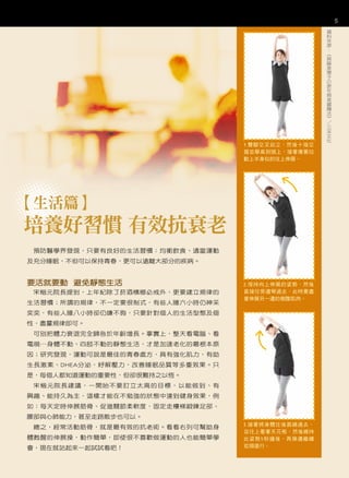 5
                                                  資
                                                  料
                                                  來
                                                  源
                                                  ：
                                                  《
                                                  齊
                                                  藤
                                                  美
                                                  惠
                                                  子
                                                  の
                                                  更
                                                  年
                                                  期
                                                  美
                                                  麗
                                                  魔
                                                  法
                                                  》
                                                  ／
                                                  三
                                                  采
                                                  文
                                                  化
                                 1.雙腳交叉站立，然後十指交
                                 握並舉高到頭上，接著像要拉
                                 動上半身似的往上伸展。




【生活篇】
培養好習慣 有效抗衰老
 預防醫學界發現，只要有良好的生活習慣：均衡飲食、適當運動
及充分睡眠，不但可以保持青春，更可以遠離大部分的疾病。


要活就要動 避免靜態生活                     2.保持向上伸展的姿勢，然後
 宋楷元院長提到，上年紀除了菸酒檳榔必戒外，更要建立規律的    直接往旁邊彎過去，此時要盡
                                 量伸展另一邊的側腹肌肉。
生活習慣；所謂的規律，不一定要很制式，有些人睡六小時仍神采
奕奕，有些人睡八小時卻仍嫌不夠，只要針對個人的生活型態及個
性，盡量規律即可。
 可別把體力衰退完全歸咎於年齡增長。事實上，整天看電腦、看
電視⋯身體不動、四肢不動的靜態生活，才是加速老化的最根本原
因；研究發現，運動可說是最佳的青春處方，具有強化肌力，有助
生長激素、DHEA分泌，紓解壓力，改善睡眠品質等多重效果。只
是，每個人都知道運動的重要性，但卻很難持之以恆。
 宋楷元院長建議，一開始不要訂立太高的目標，以能做到、有
興趣、能持久為主，這樣才能在不勉強的狀態中達到健身效果，例
如：每天定時伸展筋骨、促進關節柔軟度，固定走樓梯鍛鍊足部、
腰部與心肺能力，甚至走路散步也可以。
                                 3.接著將身體往後面繞過去，
 總之，經常活動筋骨，就是最有效的抗老術。看看右列可幫助身
                                 並往上看著天花板，然後維持
體甦醒的伸展操，動作簡單，即使很不喜歡做運動的人也能簡單學    此姿勢5秒鐘後，再換邊繼續
會，現在就站起來一起試試看吧！                  從頭進行。
 