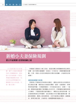 8   聰   明   理   財   王   文／張筱媛（保險理財專欄作家）




    新婚小夫妻保險規劃
    搭百年結婚潮 更要無後顧之憂



     大S海南島的世紀婚                 對剛踏入婚姻的小倆口來說，家庭的責任與照顧絕對是必要的
    禮，讓不少渴望浪漫婚禮              改變，其中保障尤顯重要，因為任一方有狀況，都會影響家庭運
    的新人都躍躍欲試，紛紛              轉；只是，兩個人各自的保險該如何整合與規劃，才能提供足夠
    跳入百年結婚潮；只是在              保障？
    準備浪漫婚禮的同時，別
    忘記花些時間規劃未來，              清楚檢視雙方財務
    畢竟牽手走未來的路，可                即使兩人在婚後決定財務各自獨立，還是必須針對共同面對的
    是一輩子的事。                  部分擬定計畫，像是彼此在婚前的債務、貸款、投資理財、保險
                             等財務面問題，只要會影響另一半和家庭的部分，都要一一檢
                             視。畢竟身為配偶除了配偶欄上的名字外，所要擔負的還有財務
                             上的責任，不僅是財產的當然繼承人，債務也必須同時承擔，因
                             此檢視財務現況非常重要，這也是擬定未來計畫的重要依據。房
                             屋的頭期款、養育小孩的教育金、未來可能發生的費用、創業基
                             金，都得仔細打算，才能享受一個無憂無慮的婚姻生活。
 