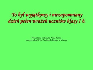 To był wyjątkowy i niezapomniany dzień pełen wrażeń uczniów klasy I b. Prezentację wykonała: Anna Żurek, nauczycielka SP im. Wojska Polskiego w Mroczy 