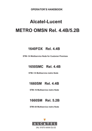 OPERATOR’S HANDBOOK




         Alcatel-Lucent
METRO OMSN Rel. 4.4B/5.2B


       1640FOX Rel. 4.4B

  STM–1/4 Multiservice Node for Customer Premises




       1650SMC Rel. 4.4B
        STM–1/4 Multiservice metro Node




        1660SM Rel. 4.4B
         STM–16 Multiservice metro Node




         1660SM Rel. 5.2B
         STM–64 Multiservice metro Node




               3AL 91670 AAAA Ed.02
 