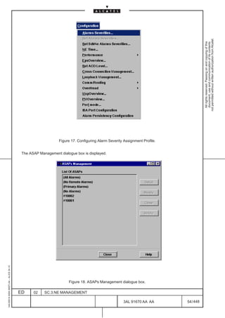 1AA 00014 0004 (9007) A4 – ALICE 04.10




                           ED
                           02
                           SC.3:NE MANAGEMENT
                                                                                            The ASAP Management dialogue box is displayed.




                                                Figure 18. ASAPs Management dialogue box.




448
         3AL 91670 AA AA
                                                                                                                                             Figure 17. Configuring Alarm Severity Assignment Profile.




         54 / 448
                                                                                                                                                                                                           All rights reserved. Passing on and copying of this
                                                                                                                                                                                                           document, use and communication of its contents
                                                                                                                                                                                                         not permitted without written authorization from Alcatel.
 