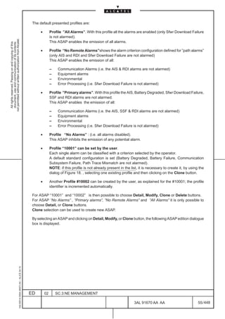 The default presented profiles are:

                                                                                                    •        Profile ”All Alarms”. With this profile all the alarms are enabled (only Sfwr Download Failure
                                                                                                             is not alarmed).
not permitted without written authorization from Alcatel.




                                                                                                             This ASAP enables the emission of all alarms.
  All rights reserved. Passing on and copying of this
  document, use and communication of its contents




                                                                                                    •        Profile “No Remote Alarms”shows the alarm criterion configuration defined for ”path alarms”
                                                                                                             (only AIS and RDI and Sfwr Download Failure are not alarmed)
                                                                                                             This ASAP enables the emission of all:

                                                                                                             –    Communication Alarms (i.e. the AIS & RDI alarms are not alarmed)
                                                                                                             –    Equipment alarms
                                                                                                             –    Environmental
                                                                                                             –    Error Processing (i.e. Sfwr Download Failure is not alarmed)

                                                                                                    •        Profile ”Primary alarms”. With this profile the AIS, Battery Degraded, Sfwr Download Failure,
                                                                                                             SSF and RDI alarms are not alarmed.
                                                                                                             This ASAP enables the emission of all:

                                                                                                             –    Communication Alarms (i.e. the AIS, SSF & RDI alarms are not alarmed)
                                                                                                             –    Equipment alarms
                                                                                                             –    Environmental
                                                                                                             –    Error Processing (i.e. Sfwr Download Failure is not alarmed)

                                                                                                    •        Profile “No Alarms” : (i.e. all alarms disabled).
                                                                                                             This ASAP inhibits the emission of any potential alarm.

                                                                                                    •        Profile “10001” can be set by the user.
                                                                                                             Each single alarm can be classified with a criterion selected by the operator.
                                                                                                             A default standard configuration is set (Battery Degraded, Battery Failure, Communication
                                                                                                             Subsystem Failure, Path Trace Mismatch are not alarmed).
                                                                                                             NOTE: if this profile is not already present in the list, it is necessary to create it, by using the
                                                                                                             dialog of Figure 18. , selecting one existing profile and then clicking on the Clone button.

                                                                                                    •        Another Profile #10002 can be created by the user, as explained for the #10001; the profile
                                                                                                             identifier is incremented automatically.

                                                                                               For ASAP “10001” and “10002” is then possible to choose Detail, Modify, Clone or Delete buttons.
                                                                                               For ASAP “No Alarms” , ”Primary alarms”, “No Remote Alarms” and ”All Alarms” it is only possible to
                                                                                               choose Detail, or Clone buttons.
                                                                                               Clone selection can be used to create new ASAP.

                                                                                               By selecting an ASAP and clicking on Detail, Modify, or Clone button, the following ASAP edition dialogue
                                                                                               box is displayed.
                                                     1AA 00014 0004 (9007) A4 – ALICE 04.10




                                                                                              ED        02       SC.3:NE MANAGEMENT

                                                                                                                                                                   3AL 91670 AA AA                           55 / 448


                                                                                                                                                                                  448
 