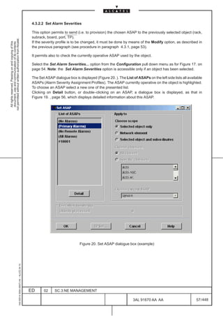 4.3.2.2 Set Alarm Severities

                                                                                               This option permits to send (i.e. to provision) the chosen ASAP to the previously selected object (rack,
                                                                                               subrack, board, port, TP).
not permitted without written authorization from Alcatel.




                                                                                               If the severity profile is to be changed, it must be done by means of the Modify option, as described in
  All rights reserved. Passing on and copying of this
  document, use and communication of its contents




                                                                                               the previous paragraph (see procedure in paragraph 4.3.1, page 53).

                                                                                               It permits also to check the currently operative ASAP used by the object.

                                                                                               Select the Set Alarm Severities... option from the Configuration pull down menu as for Figure 17. on
                                                                                               page 54. Note: the Set Alarm Severities option is accessible only if an object has been selected.

                                                                                               The Set ASAP dialogue box is displayed (Figure 20. ). The List of ASAPs on the left side lists all available
                                                                                               ASAPs (Alarm Severity Assignment Profiles). The ASAP currently operative on the object is highlighted.
                                                                                               To choose an ASAP select a new one of the presented list.
                                                                                               Clicking on Detail button, or double–clicking on an ASAP, a dialogue box is displayed, as that in
                                                                                               Figure 19. , page 56, which displays detailed information about this ASAP.




                                                                                                                             Figure 20. Set ASAP dialogue box (example)
                                                     1AA 00014 0004 (9007) A4 – ALICE 04.10




                                                                                              ED      02     SC.3:NE MANAGEMENT

                                                                                                                                                               3AL 91670 AA AA                         57 / 448


                                                                                                                                                                             448
 