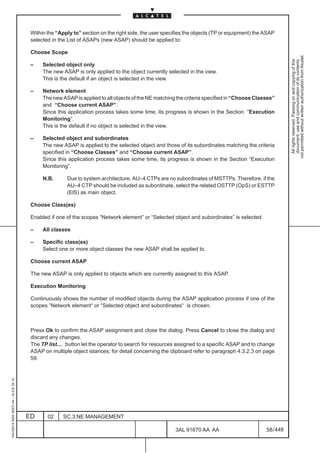Within the “Apply to” section on the right side, the user specifies the objects (TP or equipment) the ASAP
                                          selected in the List of ASAPs (new ASAP) should be applied to:

                                          Choose Scope




                                                                                                                                                           not permitted without written authorization from Alcatel.
                                                                                                                                                             All rights reserved. Passing on and copying of this
                                                                                                                                                             document, use and communication of its contents
                                          –    Selected object only
                                               The new ASAP is only applied to the object currently selected in the view.
                                               This is the default if an object is selected in the view.

                                          –    Network element
                                               The new ASAP is applied to all objects of the NE matching the criteria specified in “Choose Classes”
                                               and “Choose current ASAP”.
                                               Since this application process takes some time, its progress is shown in the Section “Execution
                                               Monitoring”.
                                               This is the default if no object is selected in the view.

                                          –    Selected object and subordinates
                                               The new ASAP is applied to the selected object and those of its subordinates matching the criteria
                                               specified in “Choose Classes” and “Choose current ASAP”.
                                               Since this application process takes some time, its progress is shown in the Section “Execution
                                               Monitoring”.

                                               N.B.      Due to system architecture, AU–4 CTPs are no subordinates of MSTTPs. Therefore, if the
                                                         AU–4 CTP should be included as subordinate, select the related OSTTP (OpS) or ESTTP
                                                         (ElS) as main object.

                                          Choose Class(es)

                                          Enabled if one of the scopes “Network element” or “Selected object and subordinates” is selected.

                                          –    All classes

                                          –    Specific class(es)
                                               Select one or more object classes the new ASAP shall be applied to.

                                          Choose current ASAP

                                          The new ASAP is only applied to objects which are currently assigned to this ASAP.

                                          Execution Monitoring

                                          Continuously shows the number of modified objects during the ASAP application process if one of the
                                          scopes “Network element“ or “Selected object and subordinates“ is chosen.



                                          Press Ok to confirm the ASAP assignment and close the dialog. Press Cancel to close the dialog and
                                          discard any changes.
                                          The TP list.... button let the operator to search for resources assigned to a specific ASAP and to change
                                          ASAP on multiple object istances; for detail concerning the clipboard refer to paragraph 4.3.2.3 on page
                                          59.
1AA 00014 0004 (9007) A4 – ALICE 04.10




                                         ED      02     SC.3:NE MANAGEMENT

                                                                                                        3AL 91670 AA AA                         58 / 448


                                                                                                                      448
 