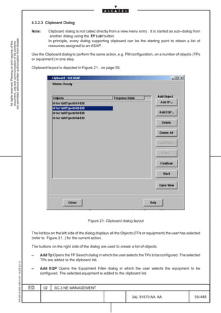 4.3.2.3 Clipboard Dialog

                                                                                               Note:        Clipboard dialog is not called directly from a view menu entry . It is started as sub–dialog from
                                                                                                             another dialog using the TP List button.
not permitted without written authorization from Alcatel.




                                                                                                            In principle, every dialog supporting clipboard can be the starting point to obtain a list of
  All rights reserved. Passing on and copying of this
  document, use and communication of its contents




                                                                                                            resources assigned to an ASAP .

                                                                                               Use the Clipboard dialog to perform the same action, e.g. PM configuration, on a number of objects (TPs
                                                                                               or equipment) in one step.

                                                                                               Clipboard layout is depicted in Figure 21. on page 59.




                                                                                                                                     Figure 21. Clipboard dialog layout


                                                                                               The list box on the left side of the dialog displays all the Objects (TPs or equipment) the user has selected
                                                                                               (refer to Figure 21. ) for the current action.

                                                                                               The buttons on the right side of the dialog are used to create a list of objects:

                                                                                               –    Add Tp Opens the TP Search dialog in which the user selects the TPs to be configured. The selected
                                                                                                    TPs are added to the clipboard list.
                                                     1AA 00014 0004 (9007) A4 – ALICE 04.10




                                                                                               –    Add EQP Opens the Equipment Filter dialog in which the user selects the equipment to be
                                                                                                    configured. The selected equipment is added to the clipboard list.


                                                                                              ED       02      SC.3:NE MANAGEMENT

                                                                                                                                                                 3AL 91670 AA AA                         59 / 448


                                                                                                                                                                               448
 