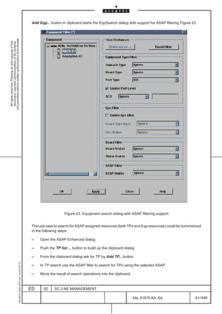 Add Eqp... button in clipboard starts the EqpSearch dialog with support for ASAP filtering Figure 23.
not permitted without written authorization from Alcatel.
  All rights reserved. Passing on and copying of this
  document, use and communication of its contents




                                                                                                                   Figure 23. Equipment search dialog with ASAP filtering support


                                                                                               The use case to search for ASAP assigned resources (both TPs and Eqp resources) could be summarized
                                                                                               in the following steps:

                                                                                               –    Open the ASAP Enhanced dialog

                                                                                               –    Push the TP list ... button to build up the clipboard dialog

                                                                                               –    From the clipboard dialog ask for TP by Add TP... button
                                                     1AA 00014 0004 (9007) A4 – ALICE 04.10




                                                                                               –    In TP search use the ASAP filter to search for TPs using the selected ASAP.

                                                                                               –    Move the result of search operations into the clipboard.



                                                                                              ED      02     SC.3:NE MANAGEMENT

                                                                                                                                                               3AL 91670 AA AA                     61 / 448


                                                                                                                                                                          448
 