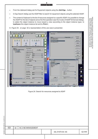 –    From the clipboard dialog ask for Equipment objects using the Add Eqp... button

                                          –    In Eqp Search dialog use the ASAP filter to search for equipment objects using the selected ASAP.




                                                                                                                                                             not permitted without written authorization from Alcatel.
                                          –    The content of clipboard is the list of resources assigned to a specific ASAP. It is possible to change




                                                                                                                                                               All rights reserved. Passing on and copying of this
                                                                                                                                                               document, use and communication of its contents
                                               the ASAP for this list of objects (since the first operation was the invoke of ASAP Enhanced dialog),
                                               to select the object instance to move toward a view (according to the object instance type), to
                                               load/save this object instance list and to Print it.

                                          In Figure 24. on page 62 a representation of this use case is presented.




                                                                                            LCA




                                                                     Figure 24. Search for resources assigned to ASAP
1AA 00014 0004 (9007) A4 – ALICE 04.10




                                         ED      02     SC.3:NE MANAGEMENT

                                                                                                          3AL 91670 AA AA                         62 / 448


                                                                                                                        448
 
