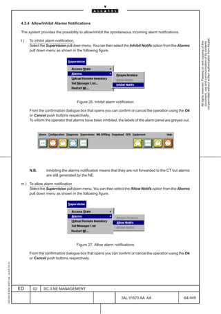 4.3.4 Allow/Inhibit Alarms Notifications

                                          The system provides the possibility to allow/inhibit the spontaneous incoming alarm notifications.




                                                                                                                                                           not permitted without written authorization from Alcatel.
                                          l)   To inhibit alarm notification,




                                                                                                                                                             All rights reserved. Passing on and copying of this
                                                                                                                                                             document, use and communication of its contents
                                               Select the Supervision pull down menu. You can then select the Inhibit Notifs option from the Alarms
                                               pull down menu as shown in the following figure.




                                                                            Figure 26. Inhibit alarm notification

                                               From the confirmation dialogue box that opens you can confirm or cancel the operation using the Ok
                                               or Cancel push buttons respectively.
                                               To inform the operator that alarms have been inhibited, the labels of the alarm panel are greyed out.




                                               N.B.      Inhibiting the alarms notification means that they are not forwarded to the CT but alarms
                                                         are still generated by the NE.

                                          m ) To allow alarm notification
                                              Select the Supervision pull down menu. You can then select the Allow Notifs option from the Alarms
                                              pull down menu as shown in the following figure.




                                                                            Figure 27. Allow alarm notifications

                                               From the confirmation dialogue box that opens you can confirm or cancel the operation using the Ok
                                               or Cancel push buttons respectively.
1AA 00014 0004 (9007) A4 – ALICE 04.10




                                         ED      02    SC.3:NE MANAGEMENT

                                                                                                        3AL 91670 AA AA                         64 / 448


                                                                                                                      448
 