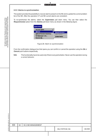4.3.5 Alarms re–synchronization

                                                                                               The system provides the possibility to recover alarms present on the NE and to update the current problem
                                                                                               list of the NE. After this operation CT and NE current alarms are consistent.
not permitted without written authorization from Alcatel.
  All rights reserved. Passing on and copying of this
  document, use and communication of its contents




                                                                                               To re–synchronize the alarms, select the Supervision pull down menu. You can then select the
                                                                                               Resynchronize option from the Alarms pull down menu as shown in the following figure.




                                                                                                                                   Figure 28. Alarm re–synchronization


                                                                                               From the confirmation dialogue box that opens you can confirm or cancel the operation using the Ok or
                                                                                               Cancel push buttons respectively.

                                                                                               N.B.        This functionality has to be used only if there is any perturbation. Never use this operation during
                                                                                                           a correct behavior.
                                                     1AA 00014 0004 (9007) A4 – ALICE 04.10




                                                                                              ED      02      SC.3:NE MANAGEMENT

                                                                                                                                                                 3AL 91670 AA AA                           65 / 448


                                                                                                                                                                                448
 