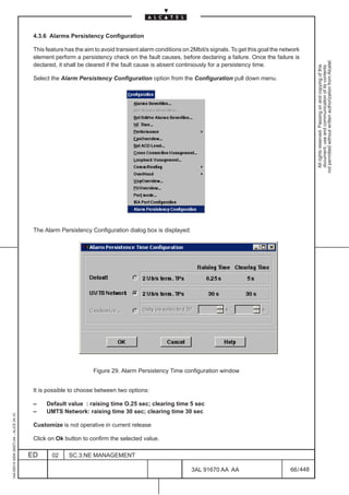 4.3.6 Alarms Persistency Configuration

                                          This feature has the aim to avoid transient alarm conditions on 2Mbit/s signals. To get this goal the network
                                          element perform a persistency check on the fault causes, before declaring a failure. Once the failure is




                                                                                                                                                              not permitted without written authorization from Alcatel.
                                          declared, it shall be cleared if the fault cause is absent continiously for a persistency time.




                                                                                                                                                                All rights reserved. Passing on and copying of this
                                                                                                                                                                document, use and communication of its contents
                                          Select the Alarm Persistency Configuration option from the Configuration pull down menu.




                                          The Alarm Persistency Configuration dialog box is displayed:




                                                                  Figure 29. Alarm Persistency Time configuration window


                                          It is possible to choose between two options:

                                          –    Default value : raising time O.25 sec; clearing time 5 sec
                                          –    UMTS Network: raising time 30 sec; clearing time 30 sec
1AA 00014 0004 (9007) A4 – ALICE 04.10




                                          Customize is not operative in current release

                                          Click on Ok button to confirm the selected value.

                                         ED      02     SC.3:NE MANAGEMENT

                                                                                                          3AL 91670 AA AA                          66 / 448


                                                                                                                        448
 