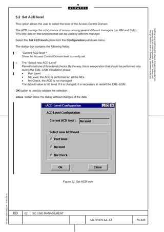 5.2 Set ACD level

                                          This option allows the user to select the level of the Access Control Domain.




                                                                                                                                                             not permitted without written authorization from Alcatel.
                                          The ACD manage the concurrence of access among several different managers (i,e. RM and EML).




                                                                                                                                                               All rights reserved. Passing on and copying of this
                                                                                                                                                               document, use and communication of its contents
                                          This only acts on the functions that can be used by different manager.

                                          Select the Set ACD level option from the Configuration pull down menu.

                                          The dialog–box contains the following fields:

                                          –    “Current ACD level “
                                               Show the Access Control Domain level currently set.

                                          –    The “Select new ACD Level”
                                               Permit to set one of three level checks. By the way, this is an operation that should be performed only
                                               during the EML–USM installation phase:
                                               •    Port Level
                                               •    NE level, the ACD is performed on all the NEs
                                               •    No Check, the ACD is not managed
                                               The default value is NE level. If it is changed, it is necessary to restart the EML–USM.

                                          OK button is used to validate the selection.

                                          Close button close the dialog without changes of the data.




                                                                                  Figure 32. Set ACD level
1AA 00014 0004 (9007) A4 – ALICE 04.10




                                         ED      02     SC.3:NE MANAGEMENT

                                                                                                          3AL 91670 AA AA                         70 / 448


                                                                                                                        448
 
